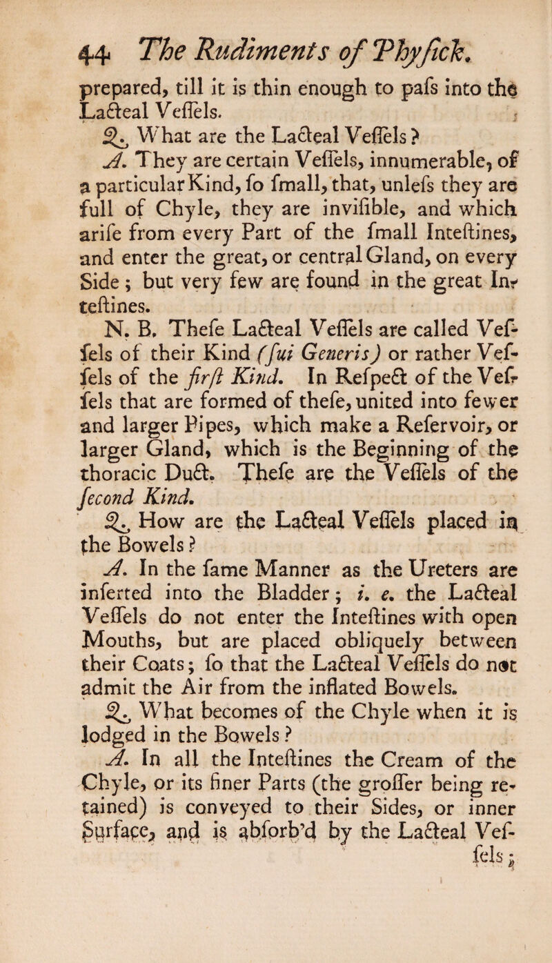 prepared, till it is thin enough to pafs into the Lafteal Veflels. * * ^ What are the La&amp;eal Vefiels? A. They are certain Vefiels, innumerable, of a particular Kind, fo fimall, that, unlefs they are full of Chyle, they are invifible, and which arife from every Part of the fmall Inteftines, and enter the great, or central Gland, on every Side ; but very few are found in the great In^ teftines. N. B, Thefe Lafteal Vefiels are called Vef- fels of their Kind (fui Generis) or rather Vef- fels of the fir ft Ki?id. In Refpeft of the Veft fels that are formed of thefe, united into fewer and larger Pipes, which make a Refervoir, or larger Gland, which is the Beginning of the thoracic Du£h Theft are the Vefiels of the fecond Kind. How are the Lafteal Vefiels placed in the Bowels i A. In the fame Manner as the Ureters are inferted into the Bladder; i. e. the Lafteal Vefiels do not enter the Inteftines with open Mouths, but are placed obliquely between their Coats; fo that the Lafteal Veflels do ndt admit the Air from the inflated Bowels. ^ What becomes of the Chyle when it is lodged in the Bowels ? A. In all the Inteftines the Cream of the Chyle, or its finer Parts (the g roller being re* tained) is conveyed to their Sides, or inner Surface, and abfprb’d by the Lafteal Vef- fels; !