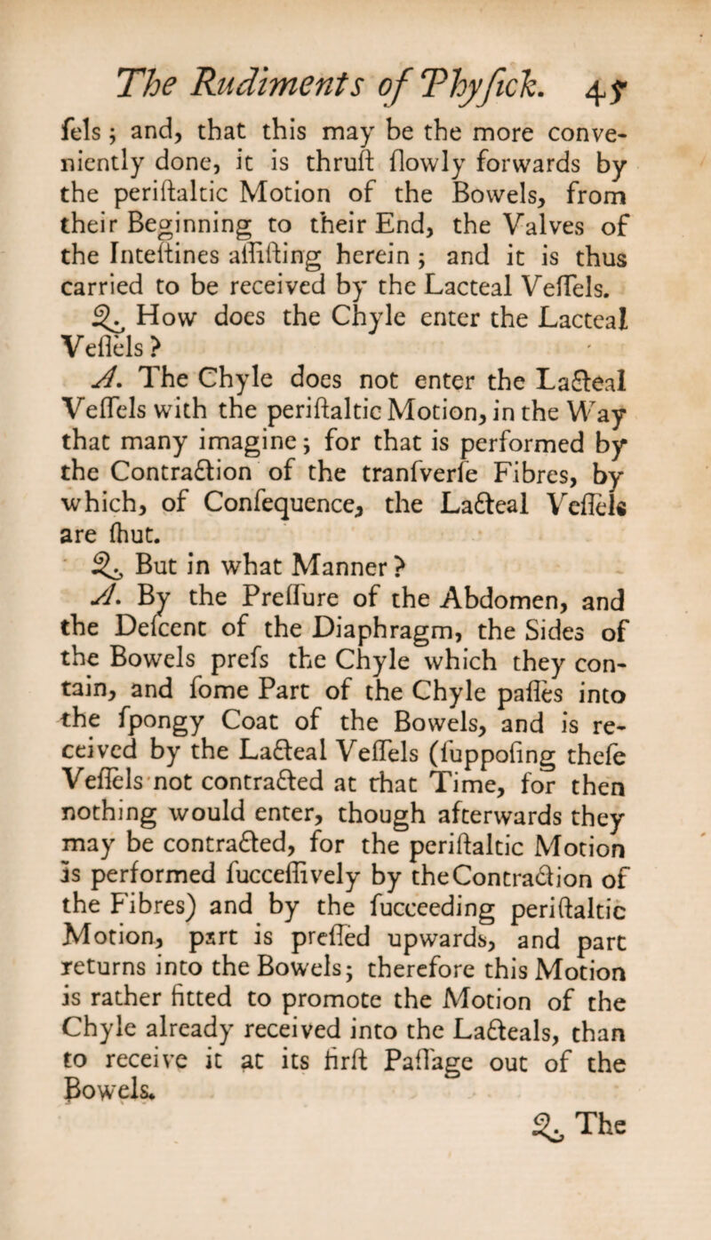 fels; and, that this may be the more conve¬ niently done, it is thruft flowly forwards by the periftaltic Motion of the Bowels, from their Beginning to their End, the Valves of the Inteftines alftfting herein; and it is thus carried to be received by the Lacteal VefTels. ^ How does the Chyle enter the Lacteal Veflels? Jl. The Chyle does not enter the La&amp;eal VefTels with the periftaltic Motion, in the Way that many imagine; for that is performed by the Contraftion of the tranfverfe Fibres, by which, of Confequence, the Lafteal Veflels are fhut. But in what Manner? A. By the Preflure of the Abdomen, and the Defcent of the Diaphragm, the Sides of the Bowels prefs the Chyle which they con¬ tain, and fome Part of the Chyle pafles into the fpongy Coat of the Bowels, and is re¬ ceived by the Lafleal Veflels (fuppofing thefe Veflels not contratted at that Time, for then nothing would enter, though afterwards they may be contra&amp;ed, for the periftaltic Motion Is performed fucceffively by theContra&amp;ion of the Fibres) and by the fucceeding periftaltic Motion, psrt is prefled upwards, and part returns into the Bowels; therefore this Motion is rather fitted to promote the Motion of the Chyle already received into the La&amp;eals, than to receive it at its firft Pafl'age out of the Bowels. The