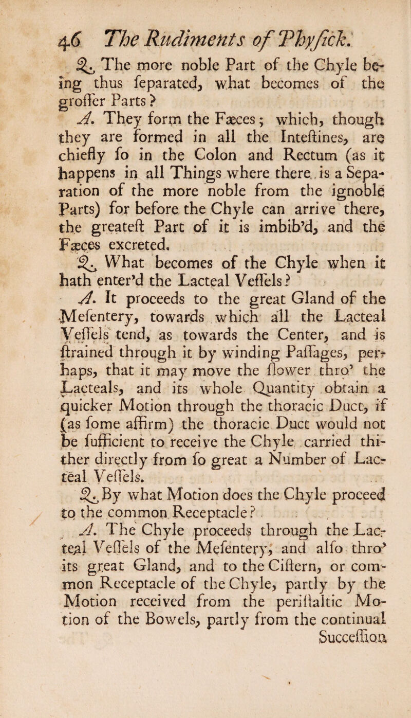 ^ The more noble Part of the Chyle be* ing thus feparated, what becomes of the grofler Parts ? A. They form the Fasces; which, though they are formed in all the Inteftines, are chiefly fo in the Colon and Rectum (as it happens in all Things where there is a Sepa¬ ration of the more noble from the ignoble Parts) for before the Chyle can arrive there, the greateft Part of it is imbib’d, and the Fasces excreted. What becomes of the Chyle when it hath enter’d the Lacteal Veflels? A. It proceeds to the great Gland of the Mefentery, towards which all the Lacteal Veflels tend, as towards the Center, and is {trained through it by winding Paflages, per? haps, that it may move the flower thro’ the Lacteals, and its whole Quantity obtain a quicker Motion through the thoracic Duct, if (as fome affirm) the thoracic Duct would not be fufficient to receive the Chyle carried thi¬ ther directly from fo great a Number of Lac¬ teal Veflels. ^By what Motion does the Chyle proceed to the common Receptacle? A. The Chyle proceeds through the .Lac¬ teal Veflels of the Melentery, and alfo thro’ its great Gland, and to the Ciftern, or com¬ mon Receptacle of the Chyle, partly by the Motion received from the periflaitic Mo¬ tion of the Bowels, partly from the continual Succefliou