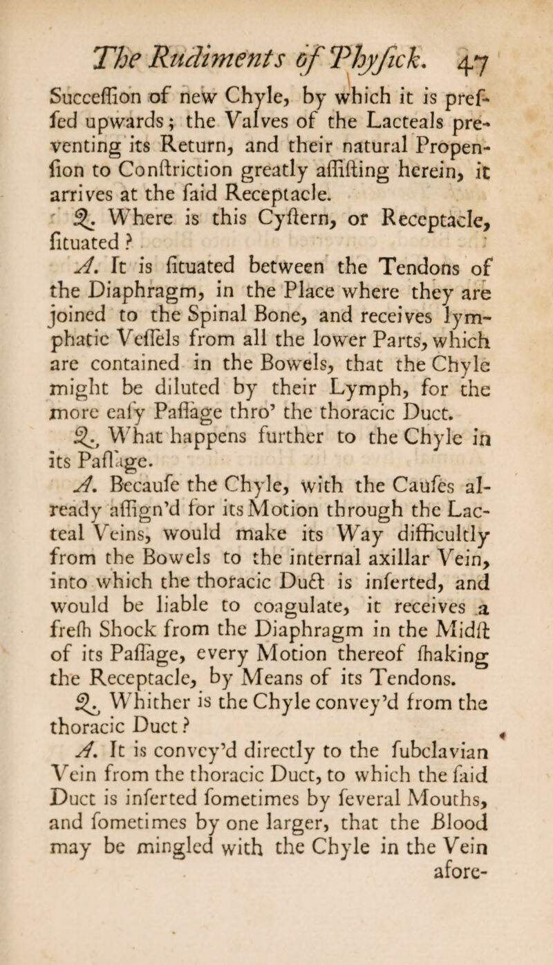 Succeffion of new Chyle, by which it is pref- fed upwards; the Valves of the Lacteals pre¬ venting its Return, and their natural Propen- fion to Conftriction greatly aflifting herein, it arrives at the faid Receptacle, f Where is this Cyftern, or Receptacle, fituated ? . • A. It is fituated between the Tendons of the Diaphragm, in the Place where they are joined to the Spinal Bone, and receives lym¬ phatic Vefiels from all the lower Parts, which are contained in the Bowels, that the Chyle might be diluted by their Lymph, for the more eafy Pafiage thro’ the thoracic Duct. What happens further to the Chyle in its Pafi'ige. A. Becaufe the Chyle, with the Caufes al¬ ready afiign'd for its Motion through the Lac¬ teal Veins, would make its Way difficultly from the Bowels to the internal axillar Vein, into which the thoracic Duff is inferted, and would be liable to coagulate, it receives a frefh Shock from the Diaphragm in the Midft of its Pafiage, every Motion thereof fhaking the Receptacle, by Means of its Tendons. Wrhither is the Chyle convey’d from the thoracic Duct ? A. It is convey’d directly to the fubclavian Vein from the thoracic Duct, to which the faid Duct is inferted fometimes by feveral Mouths, and fometimes by one larger, that the Blood may be mingled with the Chyle in the Vein