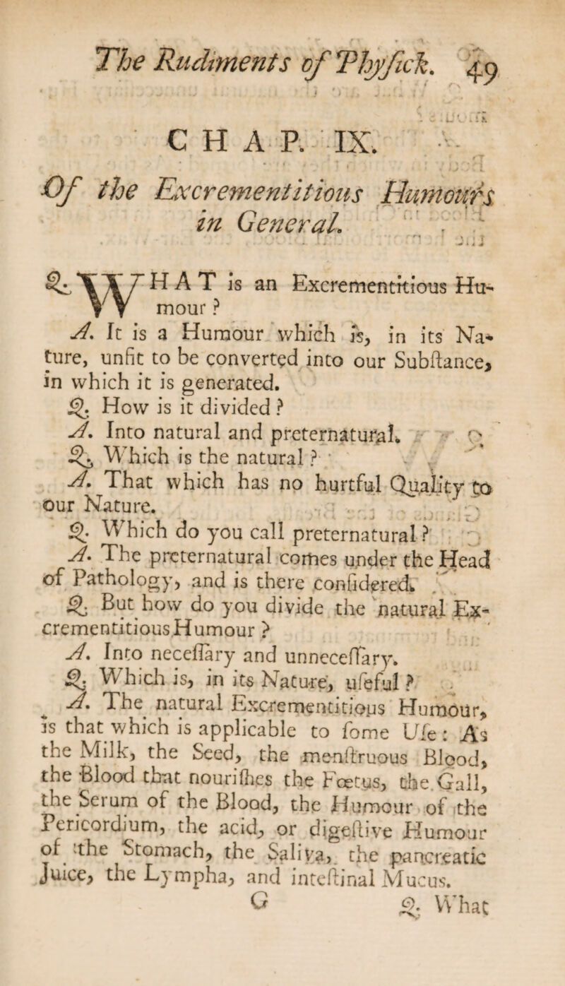 CHAP. IX. Of the Excrement it ions Humour's in General. y l * 4. X ♦ T + * * + W T H A T is an Excrementkious Hu- V V mour ? J. It is a Humour which Is, in its Na* ture, unfit to be converted into our Subftance, in which it is generated. £>• How is it divided ? A. Into natural and preternatural. rN ^ Which is the natural ?; J. That which has no hurtful Quality to our Nature. Q: Which do you call preternatural ? A. The preternatural comes under the Head of Pathology* and is there conlidered* Q But how do you divide the natural Ex- crementitious Humour ? A. Into neceflary and unneceffary. Which is* in its Nature, ufeful ? V A, The natural Excrementitjoys Humour, is that which is applicable to fome Ule: As the Milk, the Seed, the menftruous Blood, the Blood that nourilhes the Fcetys, the Gall, the Serum of the Blood, the Humour of the 1 encordium, the acid, or digeflive Humour of the Stomach, the Saliva, the pancreatic Juice, the Lympha, and internal M ucus. G &amp; What