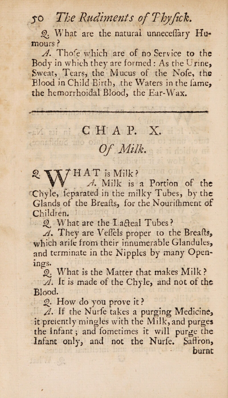 g>. What are the natural unneceffary Hu¬ mours ? A. Thofe which are of no Service to the Body in which they are formed : As the L1 rine. Sweat, Tears, the Mucus of the Nofe, the Blood in Child Birth, the Waters in the lame, the hemorrhoidal Blood, the Ear-Wax. CHAR X. Of Milk. HAT is Milk? V ¥ A. Milk is a Portion of the rChyle, feparated in the milky Tubes, by the Glands of the Breads, for the Nourilhmenc of Children. ^ What are the Tafteal Tubes? A. They are Veffels proper to the Breads, which arile from their innumerable Glandules, and terminate in the Nipples by many Open* ings. Q. What is the Matter that makes Milk? A. It is made of the Chyle, and not of the Blood. £>. How do you prove it ? /L If the Nurfe takes a purging Medicine, it preiently mingles with the Milk, and purges the Infant; and fometimes it will purge the Infant only, and not the Nurfe. Saffron, burnt