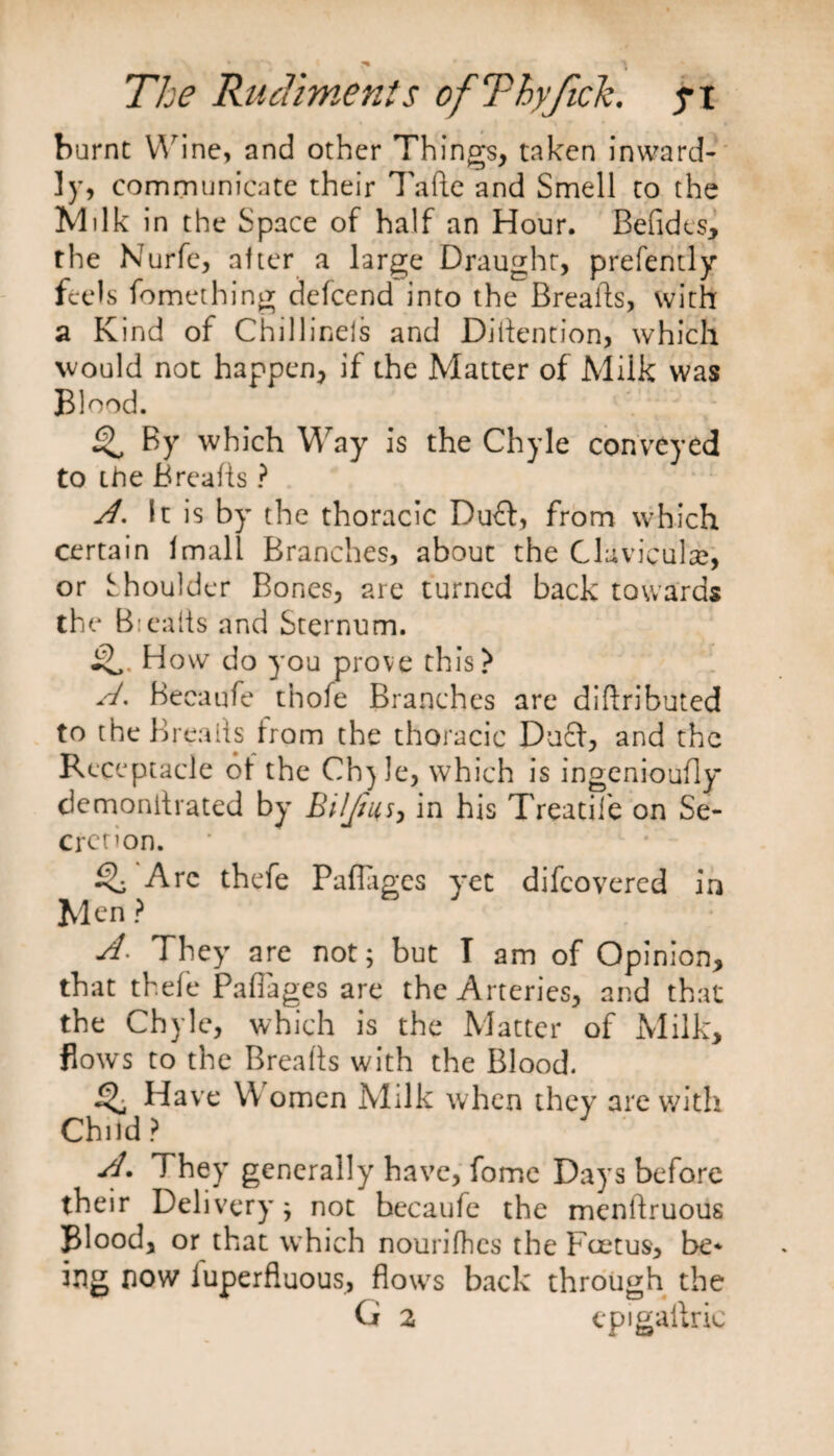 burnt Wine, and other Things, taken inward¬ ly, communicate their Tafte and Smell to the Milk in the Space of half an Hour. Befides, the Nurfe, after a large Draught, presently feels fomething defeend into the Breads, with a Kind of Chillinels and Diflention, which would not happen, if the Matter of Milk was Blood. ^ By which Way is the Chyle conveyed to the Breads ? A. It is by the thoracic Duff, from which certain Imall Branches, about the Clavicular, or Shoulder Bones, are turned back towards the Bteafls and Sternum. How do you prove this? A. Becaufe thofe Branches are didributed to the Breads Irom the thoracic Duff, and the Receptacle of the Ch}le, which is ingenioufly demondrated by Biljiuin his Treadle on Se- crenon. SB Arc thefe Paflages yet difeovered in Men ? A* They are not; but I am of Opinion, that thefe Paflages are the Arteries, and that the Chyle, which is the Matter of Milk, flows to the Breads with the Blood. Have W omen Milk when they are with Child? A. They generally have, fome Days before their Delivery; not becaufe the mendruous Blood, or that which nourifhes the Foetus, be* ing now luperfluous, flows back through the G 2 cpigadric