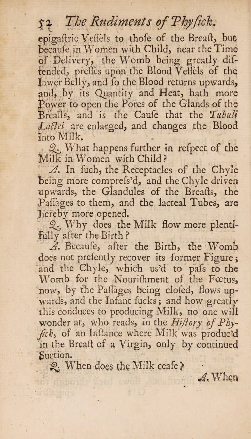epigaftric Veflels to thofe of the Breaft, bufc becaufe in Women with Child, near the Time of Delivery, the Womb being greatly dif- tended, prefles upon the Blood Veflels of the lower Belly, and fo the Blood returns upwards, and, by its Quantity and Heat, hath more Power to open the Pores of the Glands of the fereafts, and is the Caufe that the TubuU Laffiei are enlarged, and changes the Blood into Milk. What happens further in refpect of the Milk in Women with Child? A. In fucb, the Receptacles of the Chyle being more comprefs’d, and the Chyle driven upwards, the Glandules of the Breaflrs, the Paflages to them, and the lacteal Tubes, are hereby more opened. 3^ Why does the Milk flow more plenti¬ fully after the Birth ? A. Becaufe, after the Birth, the Womb does not prefently recover its former Figure; and the Chyle, which us’d to pafs to the Womb for the Nourifhment of the Foetus, now, by the Paffages being clofed, flows up- ■ wards, and the Infant fucks ; and how greatly this conduces to producing Milk, no one will wonder at, who reads, in the Hiftory of Phy^ Jick- of an Inftance where Milk was produc’d in the Breaft of a Virgin, only by continued guction. ^ When doe? the Milk ceafe > A. When