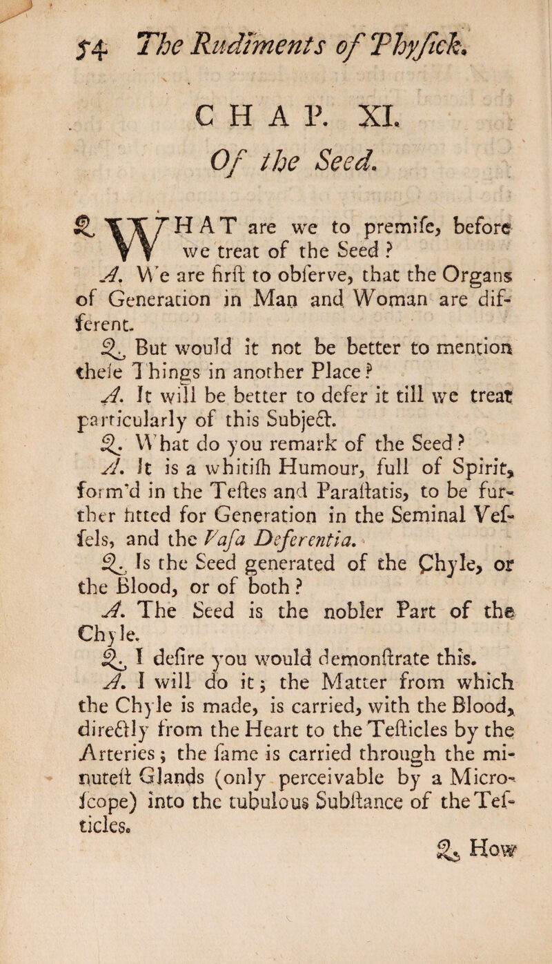 \ CHA P. XI. Of the Seed. « Si II/^HAT are we to premife, before W we treat of the Seed ? A. We are firft to obferve, that the Organs of Generation in Man and Woman are dif¬ ferent. ^ But would it not be better to mention thele Things in another Place? A. It will be better to defer it till we treat particularly of this Subject. What do you remark of the Seed? A. It is a whitifh Humour, full of Spirit, form'd in the Teftes and Paraifatis, to be fur¬ ther fitted for Generation in the Seminal Vef- fels, and the Vafa Deferentia. Is the Seed generated of the Chyle, or the Blood, or of both ? A. The Seed is the nobler Part of the Chyle. ^ 1 defire you would demonftrate this. A. I will do it; the Matter from which the Chyle is made, is carried, with the Blood, direftly from the Heart to the Tefticles by the Arteries; the fame is carried through the mi¬ nuted: Glands (only perceivable by a Micro- Icope) into the tubulous Suhftance of theTef- ticks® How