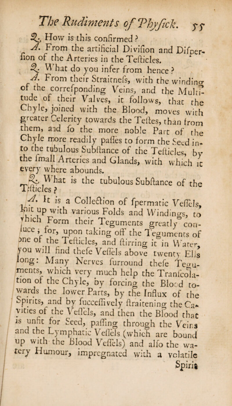 How is this confirmed ? A. From the artificial Divifion and Difper- non of the Arteries in the Tefticles. V hat do you infer from hence ? ■A. From their Straitnefs, with the windino- of the corresponding Veins, and the Mult£ tude of their Valves, ic follows, thac the Chyle, joined with the Blood, moves with greater Celerity towards the Teites, than from them, aid fo the more noble Part of the Chyle more readily pafles to form the feed in¬ to the tubulous Subftance of the Tefticles bv thefmall Arteries and Glands, with whkh.c every where abounds. ^at *s ^lc tubulous Subftance of the i nticles ? A. It is a Colleftion of fpermatic Veflels, fnit up with various Folds and Windings, to J ., ^'orm their Teguments great!y° cori- u<wC V or’ uP°n taking off the Teguments of ane of the Tefticles, and ft bring ic in Water, }ou will find thefe Veflels above twenty Elis long: Many Nerves furround thefe Tegu¬ ments, which very much help the Tranfcola- tion of the Chyle, by forcing the Blood to¬ wards the lower Parts, by the fnflux of the spirits, and by fucceffively flraitening the Ca¬ vities of the Veflels, and then the Blood that js unhc for feed, palling through the Veins and the Lymphatic Veflds (which are bound up with-the Blood Veflels) and alfo the wa¬ tery Humour, impregnated with a volatile
