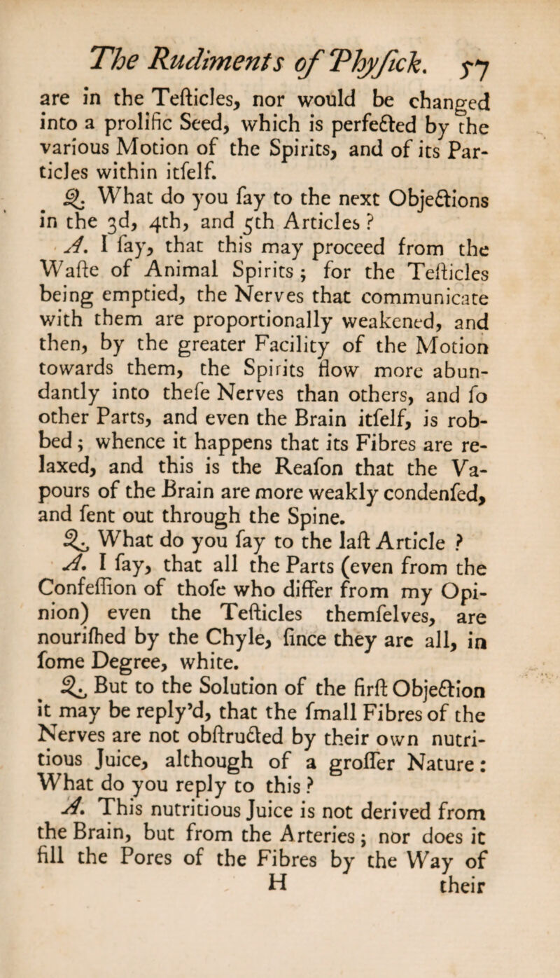 are in the Tefticles, nor would be changed into a prolific Seed, which is perfe&amp;ed by the various Motion of the Spirits, and of its Par¬ ticles within itfelf. ijk What do you fay to the next Objeftions in the 3d, 4th, and 5th Articles ? A. I fay, that this may proceed from the Wafte of Animal Spirits; for the Tefticles being emptied, the Nerves that communicate with them are proportionally weakened, and then, by the greater Facility of the Motion towards them, the Spirits flow more abun¬ dantly into thefe Nerves than others, and fo other Parts, and even the Brain itfelf, is rob¬ bed ; whence it happens that its Fibres are re¬ laxed, and this is the Reafon that the Va¬ pours of the Brain are more weakly condenfed, and fent out through the Spine. What do you fay to the laft Article ? A. I fay, that all the Parts (even from the Confeflion of thofe who differ from my Opi¬ nion) even the Tefticles themfelves, are nourifhed by the Chyle, fince they arc all, in fome Degree, white. ^ But to the Solution of the firft Obje&amp;ion it^may be reply’d, that the fmall Fibres of the Nerves are not obftru&amp;ed by their own nutri¬ tious Juice, although of a grofler Nature: What do you reply to this ? This nutritious Juice is not derived from the Brain, but from the Arteries \ nor does it fill the Pores of the Fibres by the Way of H their