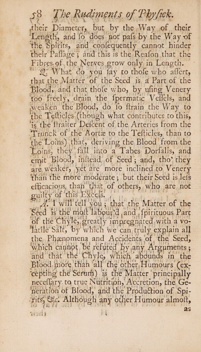 rtheir Diameter, but by the Way of their Lengthy and fo does not pafs by the Way t)f the Spirits, and confequently cannot hinder their railage ; and this is the Reafon that the Fibres.of the Nerves grow only in Length. What do you lay to thofe who aftert, that the Matter of the Seed is a Part of the Blood, and that thofe who, by ufing Venery too freely, drain the ipermatic Veflels, and Aveaken the Blood, do fo ftrain the Way to the Tefticles (though what contributes to this, is the ftraiter Defcent of the Arteries from the Tfunck of the Aortse to the Tefticles, than to the Loins) that, deriving the Blood from the Loins, they fall into a Tabes Dorfalis, and emit Blood, inftead of Seed ; and, tho’ they are weaker, yet are more inclined to Venery than the more moderate; but their Seed is lets efficacious, than that of others, who are not guilty' of ’this Excels. , W. 1 will fell‘you ; that the Matter of the Seed is the mojlt Iab'puf’d ] and ’ fpirituous Part of the Chyle,,'greatly i m pi’egn a ted with a vo¬ latile Salt, by which we can truly explain all the Phampmen^. and Accidents of the.’ Seed, which cannot be refytey |>y japy Arguments ; and that the Chyle, which ’ abounds in the Blood more than all the otherfttumours (ex; cepti ng the Serum) is the Matter principally neceflary to. true Nutritipn, Accretion, the Ge¬ neration of Blood, and the Produftion of Spi¬ rits^ Although any other Humour almoft.