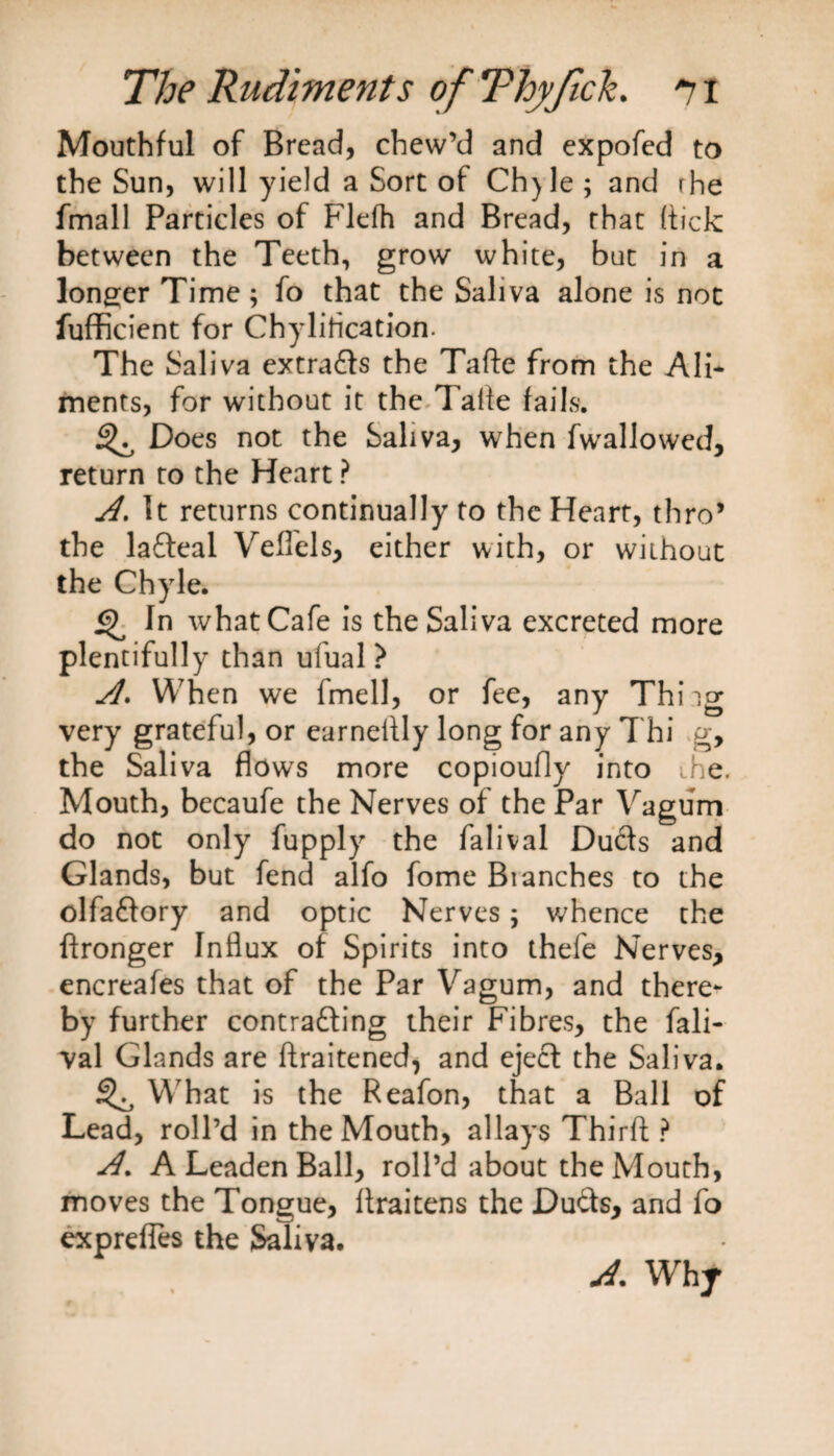 Mouthful of Bread, chew’d and expofed to the Sun, will yield a Sort of Chjle; and rhe fmall Particles of Flefh and Bread, that (tick between the Teeth, grow white, but in a longer Time; fo that the Saliva alone is not fufficient for Chylirication. The Saliva extrads the Tafte from the Ali¬ ments, for without it the Talfe fails. ^ Does not the Saliva, when fwallowed, return to the Heart ? A. It returns continually to the Heart, thro’ the ladeal Velfels, either with, or without the Chyle. what Cafe is the Saliva excreted more plentifully than ufual ? A. When we fmell, or fee, any Thi ig very grateful, or earnelfly long for any Thi g, the Saliva flows more copioufly into .he. Mouth, becaufe the Nerves of the Par Vagum do not only fupply the falival Duds and Glands, but fend alfo fome Blanches to the olfadory and optic Nerves; whence the ftronger Influx of Spirits into thefe Nerves, encreafes that of the Par Vagum, and there¬ by further contrading their Fibres, the fali¬ val Glands are ftraitened, and ejed the Saliva. ^ What is the Reafon, that a Ball of Lead, roll’d in the Mouth, allays Third ? A% A Leaden Ball, roll’d about the Mouth, moves the Tongue, flraitens the Duds, and fo exprefies the Saliva. A. Why