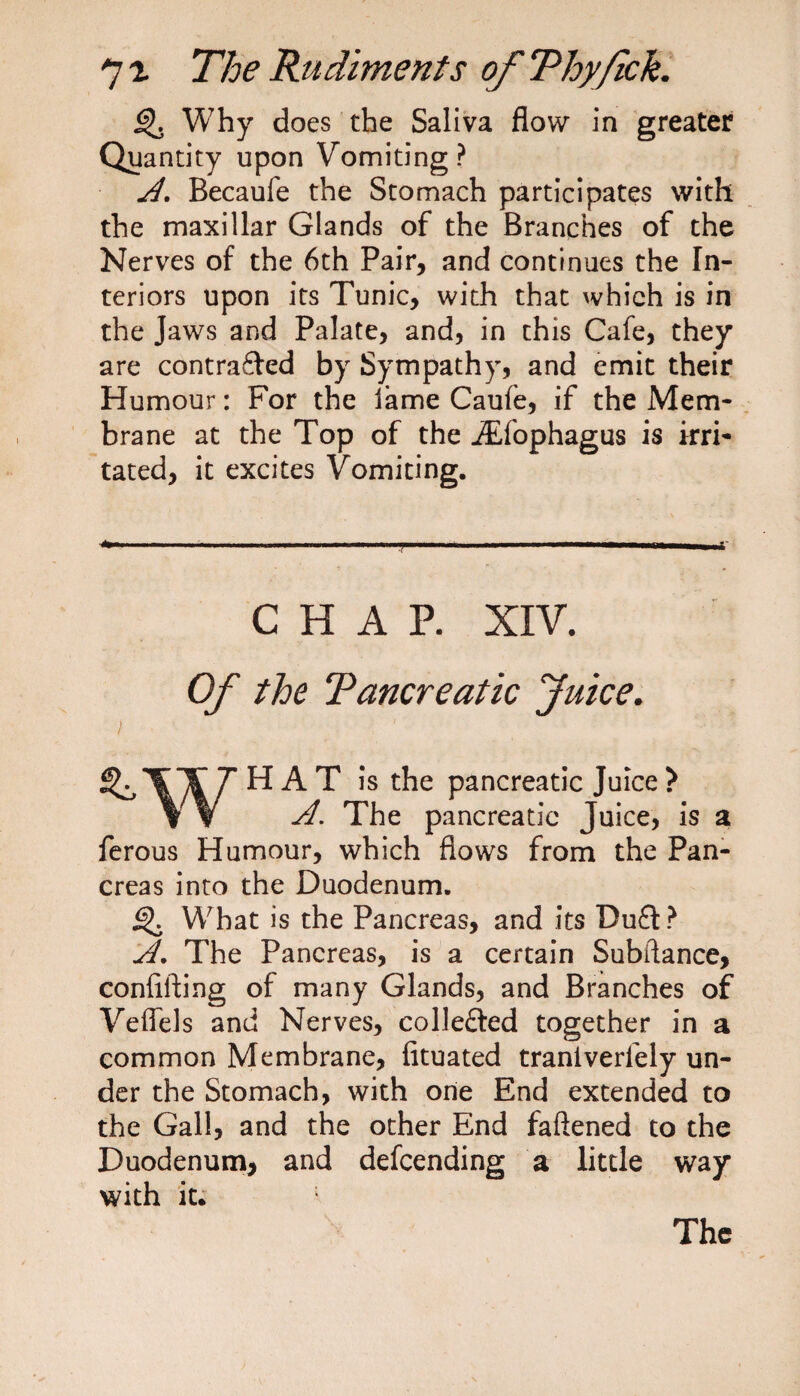 g). Why does the Saliva flow in greater Quantity upon Vomiting? A. Becaufe the Stomach participates with the maxillar Glands of the Branches of the Nerves of the 6th Pair, and continues the In¬ teriors upon its Tunic, with that which is in the Jaws and Palate, and, in this Cafe, they are contra&amp;ed by Sympathy, and emit their Humour: For the lame Caufe, if the Mem¬ brane at the Top of the JEfophagus is irri¬ tated, it excites Vomiting. CHAP. XIV. Of the Tancreatic Juice. HAT is the pancreatic Juice ? A. The pancreatic Juice, is a ferous Humour, which flows from the Pan¬ creas into the Duodenum. ^ What is the Pancreas, and its Du£t? A. The Pancreas, is a certain Subftance, confifting of many Glands, and Branches of Veffels and Nerves, colle£led together in a common Membrane, fituated traniverlely un¬ der the Stomach, with one End extended to the Gall, and the other End faftened to the Duodenum, and defending a little way with it. The