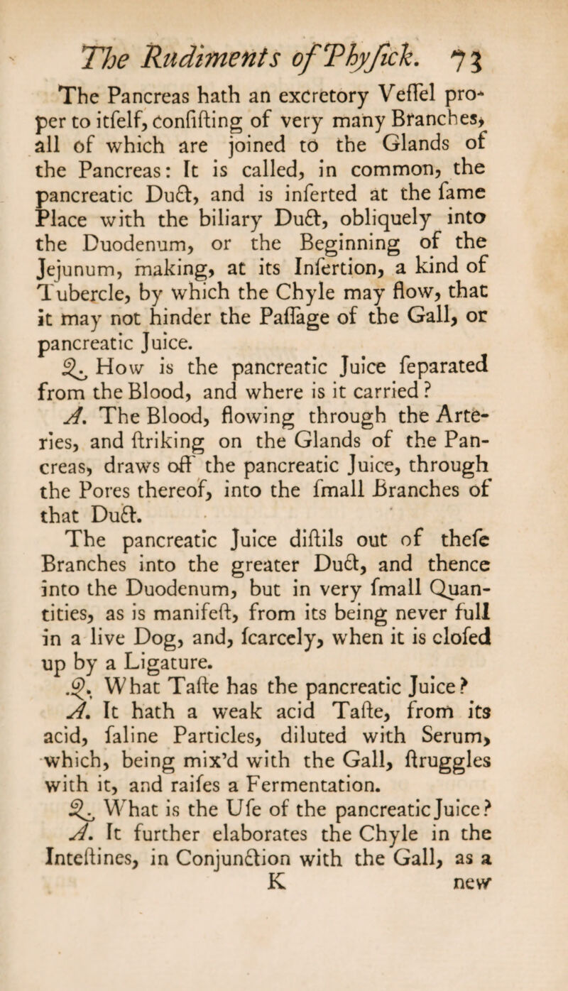 The Pancreas hath an excretory VefTel pro¬ per to itfelf, confiding of very many Branches* all of which are joined to the Glands of the Pancreas: It is called, in common, the pancreatic Du£t, and is inferted at the fame Place with the biliary DuCt, obliquely into the Duodenum, or the Beginning of the Jejunum, making, at its Infertion, a kind of Tubercle, by which the Chyle may flow, that it may not hinder the Paflage of the Gall, or pancreatic Juice. 3^ How is the pancreatic Juice feparated from the Blood, and where is it carried ? A. The Blood, flowing through the Arte¬ ries, and ftriking on the Glands of the Pan¬ creas, draws oft' the pancreatic Juice, through the Pores thereof, into the fmall Branches of that Du£t. The pancreatic Juice diftils out of thefe Branches into the greater DuCt, and thence into the Duodenum, but in very fmall Quan¬ tities, as is manifeft, from its being never full in a live Dog, and, fcarcely, when it is clofed up by a Ligature. What Tafte has the pancreatic Juice? A. It hath a weak acid Tafte, from its acid, faline Particles, diluted with Serum, which, being mix’d with the Gall, ftruggles with it, and raifes a Fermentation. 3^ What is the Ufe of the pancreatic Juice? A. It further elaborates the Chyle in the Inteftines, in Conjunction with the Gall, as a K new