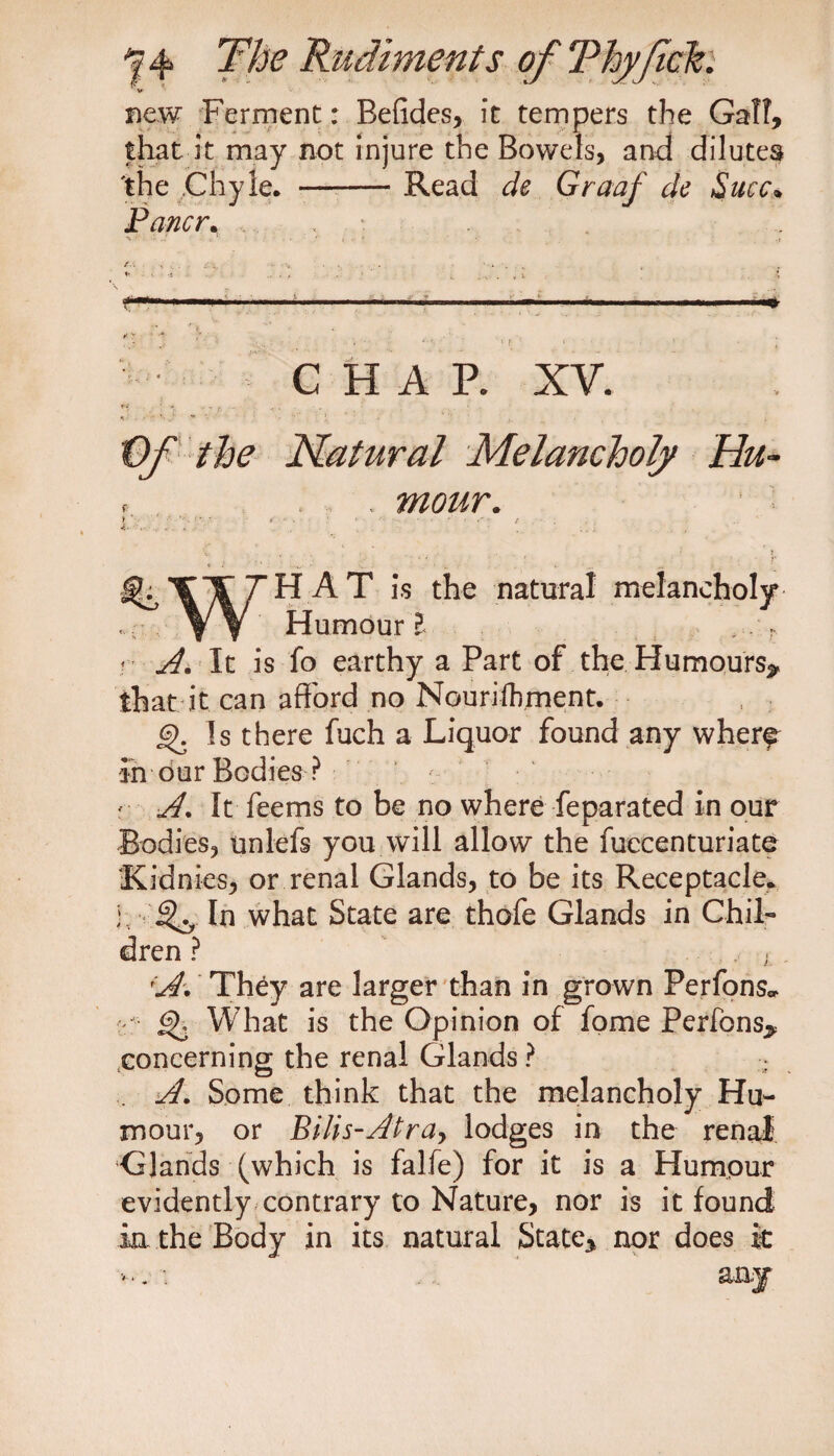 V v new Ferment: Befides, it tempers the Galt, that it may not injure the Bowels, and dilutes the Chyle. -Read de Graaf de Slice* Pancr. CHAP. XY. Of the Natural Melancholy Hu- . mour. % Y/L7HAT i,s the natural melancholy . Yf Humour? ,.r r A. It is fo earthy a Part of the Humours* that it can afford no Nouriihment. Is there fuch a Liquor found any wherf in our Bodies ? f A. It feems to be no where feparated in our Bodies, unlefs you will allow the fuccenturiate Kidnies, or renal Glands, to be its Receptacle, j, In what State are thofe Glands in Chil¬ dren ? , . A. They are larger than in grown Perfons* : gT What is the Opinion of fome Perfons^ concerning the renal Glands ? ... A. Some think that the melancholy Hu¬ mour, or Bilis-Atra, lodges in the renal Glands (which is falfe) for it is a Humour evidently contrary to Nature, nor is it found in the Body in its natural State* nor does it