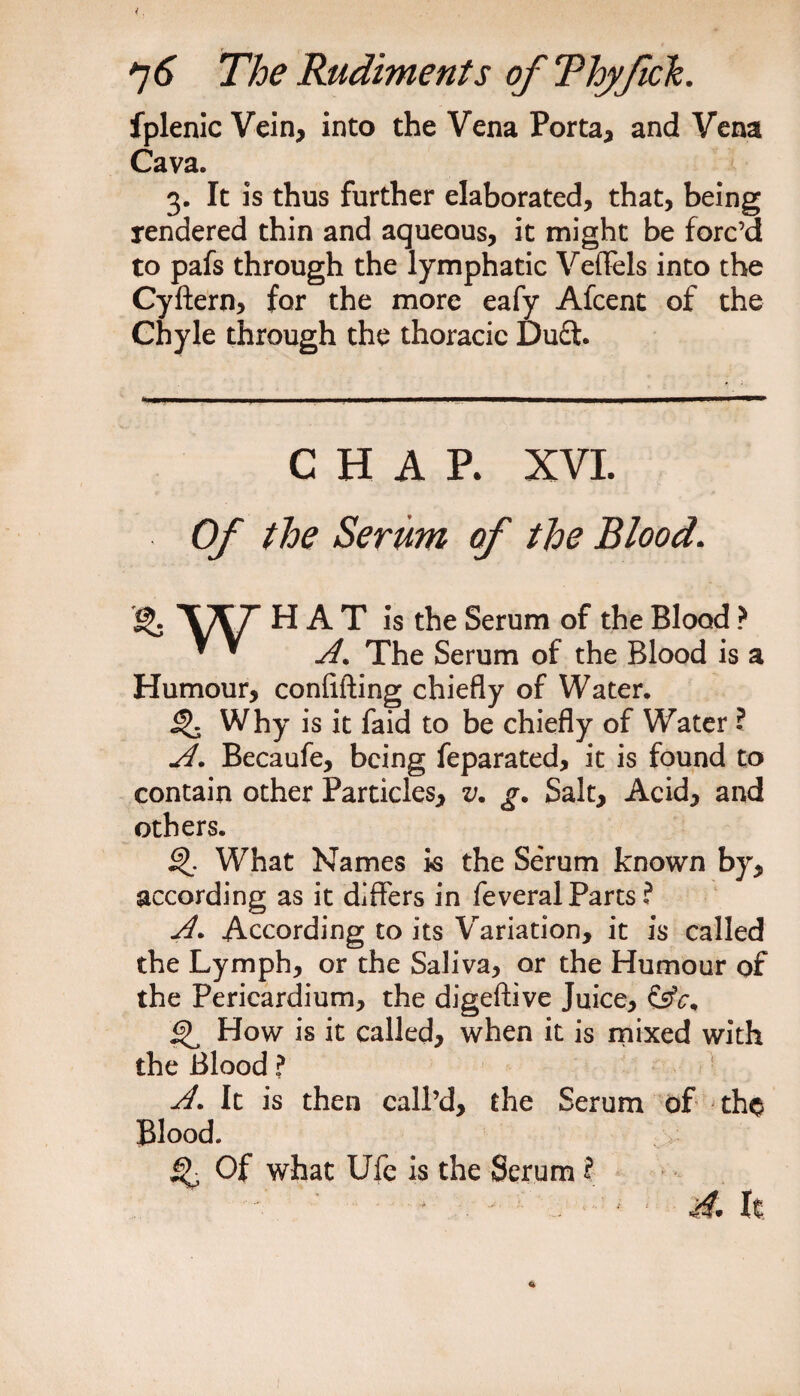 fplenic Vein, into the Vena Porta, and Vena Cava. 3. It is thus further elaborated, that, being rendered thin and aqueous, it might be forc’d to pafs through the lymphatic Veflels into the Cyftern, for the more eafy Afcent of the Chyle through the thoracic Du£t. CHAP. XVI. Of the Serum of the Blood. *{$. \/\/r HAT is the Serum of the Blood ? ^ * A. The Serum of the Blood is a Humour, confifting chiefly of Water. ^ Why is it faid to be chiefly of Water ? A. Becaufe, being feparated, it is found to contain other Particles, v. g. Salt, Acid, and others. What Names is the Serum known by, according as it differs in feveral Parts ? A. According to its Variation, it is called the Lymph, or the Saliva, or the Humour of the Pericardium, the digeftive Juice, Q How is it called, when it is mixed with the Blood ? A. It is then call’d, the Serum of tho Blood. Q Of what Ufe is the Serum ?• ' A* It