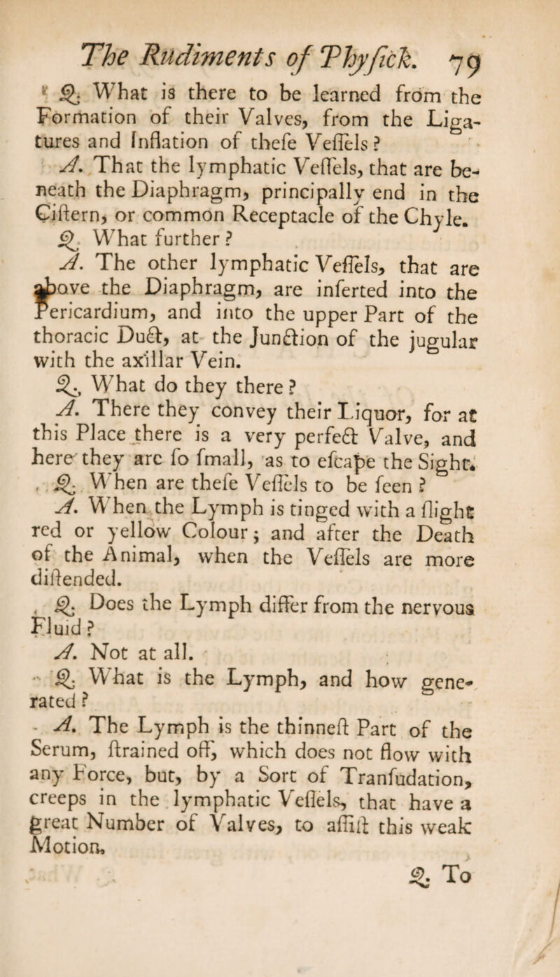 ' <j>. What is there to be learned from the Formation of their Valves, from the Liga¬ tures and Inflation of tbefe Veflels? d. That the lymphatic Veflels, that are be¬ neath the Diaphragm, principally end in the Ciftern, or common Receptacle of the Chyle. ijF What further ? d. The other lymphatic Veflels, that are above the Diaphragm, are inferted into the Pericardium, and into the upper Part of the thoracic Du£t, at the Junction of the jugular with the ax'illar Vein. 3^, What do they there ? d. There they convey their Liquor, for at this Place there is a very perfeft Valve, and here they arc fo fmall, as to efcape the Sight, , ^ When are thele Veflels to be feen ? A. When the Lymph is tinged with a flight red or yellow Colour; and after the Death of the Animal, when the Veflels are more diftended. , iff Does the Lymph differ from the nervous Fluid ? d. Not at all. ; - What is the Lymph, and how gene* rated ? • A. The Lymph is the thinneft Part of the Serum, (trained oft', which does not flow with any Force, but, by a Sort of Tranfudation, creeps in the lymphatic Veflels, that have a great Number of Valves, to affut this weak Motion, iff To