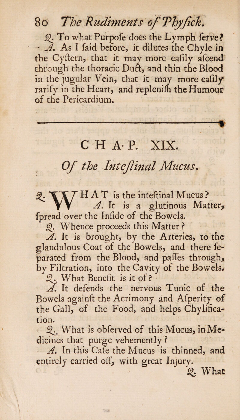 To what Purpofe does the Lymph ferve? •A. As I faid before, it dilutes the Chyle in the Cyftern, that it may more eafily afcend through the thoracic Duff, and thin the Blood in the jugular Vein, that it may more ealily rarify in the Heart, and replenifh the Humour of the Pericardium. -* C H A P. XIX. Of the Intef inal Mucus. XAT ^ ^ ^ ]*s ^e inteftinal Mucus ? VV A. It is a glutinous Matter? fpread over the Infide of the Bowels. GK Whence proceeds this Matter ? A. It is brought, by the Arteries, to the glandulous Coat of the Bowels, and there fe- parated from the Blood, and paffes through, by Filtration, into the Cavity of the Bowels# What Benefit is it of? A. It defends the nervous Tunic of the Bowels againft the Acrimony and Afperity of the Gall, of the Food, and helps Chylifica- tion. ^ What is obferved of this Mucus, in Me¬ dicines that purge vehemently ? A. In this Cafe the Mucus is thinned, and entirely carried oft', with great Injury. <%. What