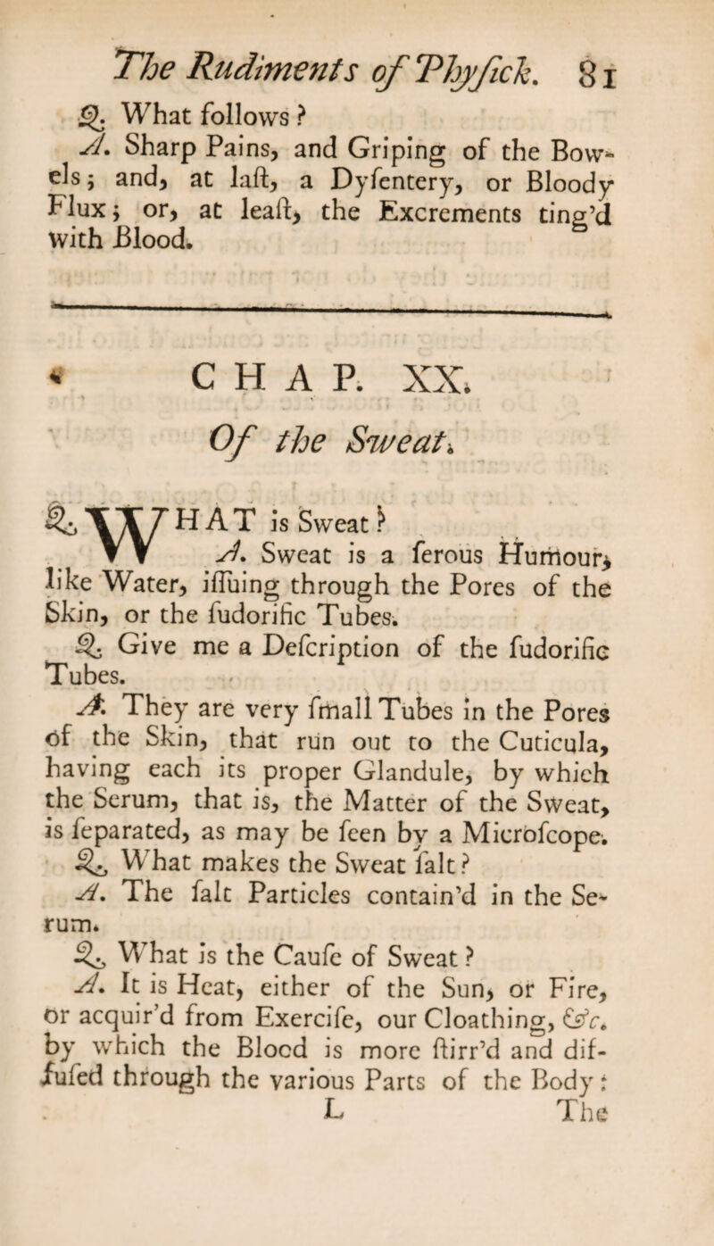 £). What follows ? Si. Sharp Pains, and Griping of the Bow* els j and, at laft, a Dyfentery, or Bloody Flux^ or, at lead, the Excrements ting’d with Blood, « C H A P. XX. .• ,* , v , * . > ’ • Of the Sweat-. ^ WHAT JsSweat- ▼ V A. Sweat is a ferous Humour* like Water, iffuing through the Pores of the Skin, or the fudorific Tubes. ^ Give me a Defcription of the fudorific Tubes. A. They are very fmall Tubes in the Pores of the Skin, that run out to the Cuticula, having each its proper Glandule, by which the Serum, that is, the Matter of the Sweat, as feparated, as may be feen by a Microfcope. W hat makes the Sweat fait? A. The fait Particles contain’d in the Se¬ rum. W hat is the Caufe of Sweat ? A. It is Heat, either of the Sun, or Fire, or acquir’d from Exercife, our Cloathing, &V. by which the Blood is more ftirr’d and dif- fufed through the various Parts of the Body: L The