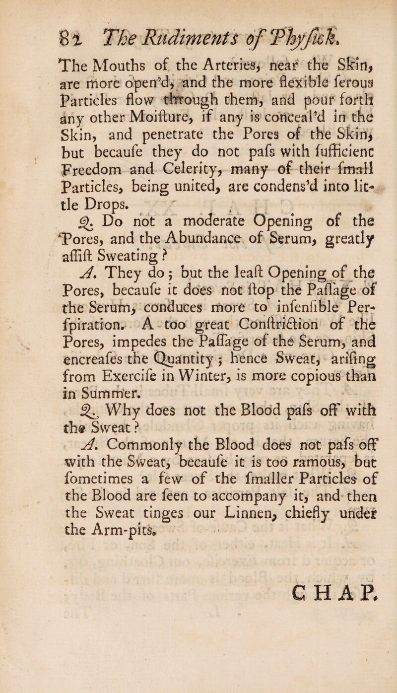 The Mouths of the Arteries, near the Skin, are more open’d, and the more flexible ferous Particles flow through them, and pour forth any other Moifture, if any is conceal’d in the Skin, and penetrate the Pores of the Skin* but becaufe they do not pafs with fuffieienc Freedom and Celerity, many of their frmi! Particles, being united, are condens’d into lit¬ tle Drops. ' £>. Do not a moderate Opening of the Pores, and the Abundance of Serum, greatly affift Sweating ? A. They do j but the leaft Opening of the Pores, becaufe it does not flop the Paflage of the Serum, conduces more to infenfible Per¬ foration. A too great Conftri£tion of the Pores, impedes the Paflage of the Serum, and encreafes the Quantity ; hence Sweat, arifing from Exercife in Winter, is more copious than in Summer. ^ Why does not the Blood pafs off with th@ Sweat ? A. Commonly the Blood does not pafs off with the Sweat, becaufe it is too ramous, but fometimes a few of the fmaller Particles of the Blood are feen to accompany it, and then the Sweat tinges our Linnen, chiefly under the Arm-pits, CHAR