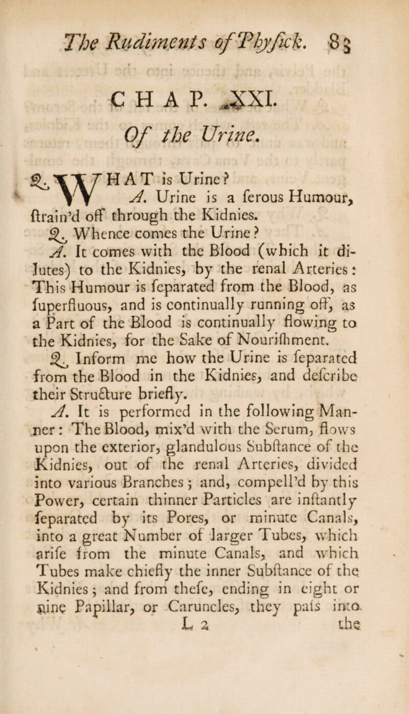 r • CHAP. J£XL Of the Urine. HAT is Urine? VV Urine is a ferous Humour, ftrain’d off through the Kidnies. ^ Whence comes the Urine? A. It comes with the Blood (which it di¬ lutes) to the Kidnies, by the renal Arteries: Th is Humour is feparated from the Blood, as fuperfluous, and is continually running off, as a Part of the Blood is continually flowing to the Kidnies, for the Sake of Nouriihment. ^ Inform me how the Urine is feparated from the Blood in the Kidnies, and defcribe their Struflure briefly. A. It is performed in the following Man¬ ner : The Blood, mix’d with the Serum, flows upon the exterior, glandulous Subftance of the Kidnies, out of the renal Arteries, divided into various Branches ; and, compell’d by this Power, certain thinner Particles are inftantly feparated by its Pores, or minute Canals, into a great Number of larger Tubes, which arife from the minute Canals, and which Tubes make chiefly the inner Subftance of the Kidnies; and from thefe, ending in eight or $ftne Papillar, or Caruncles, they pais into. L 2 the