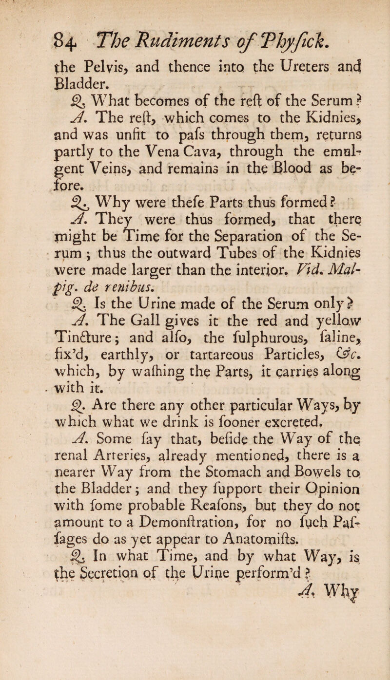 the Pelvis, and thence into the Ureters and Bladder. Q. What becomes of the reft of the Serum ? A. The reft, which comes to the Kidnies, and was unfit to pafs through them, returns partly to the Vena Cava, through the emul- gent Veins, and remains in the Blood as be¬ fore. ^ Why were thefe Parts thus formed ? A. They were thus formed, that there flight be Time for the Separation of the Se¬ rum ; thus the outward Tubes of the Kidnies were made larger than the interior, Vid. Mai- pig. de renihus. Is the Urine made of the Serum only? A. The Gall gives it the red and yellow Tinfture; and alfo, the fulphurous, faline, fix’d, earthly, or tartareous Particles, C§c. which, by walhing the Parts, it carries along . with it. 6>. Are there any other particular Ways, by which what we drink is fooner excreted. A. Some fay that, befide the Way of the renal Arteries, already mentioned, there is a nearer Way from the Stomach and Bowels to the Bladder; and they fupport their Opinion with fome probable Reafons, but they do not amount to a Demonftration, for no fych Paf- fages do as yet appear to Anatomifts. In what Time, and by what Waj the Secretion of the Urine perform’d l A. is
