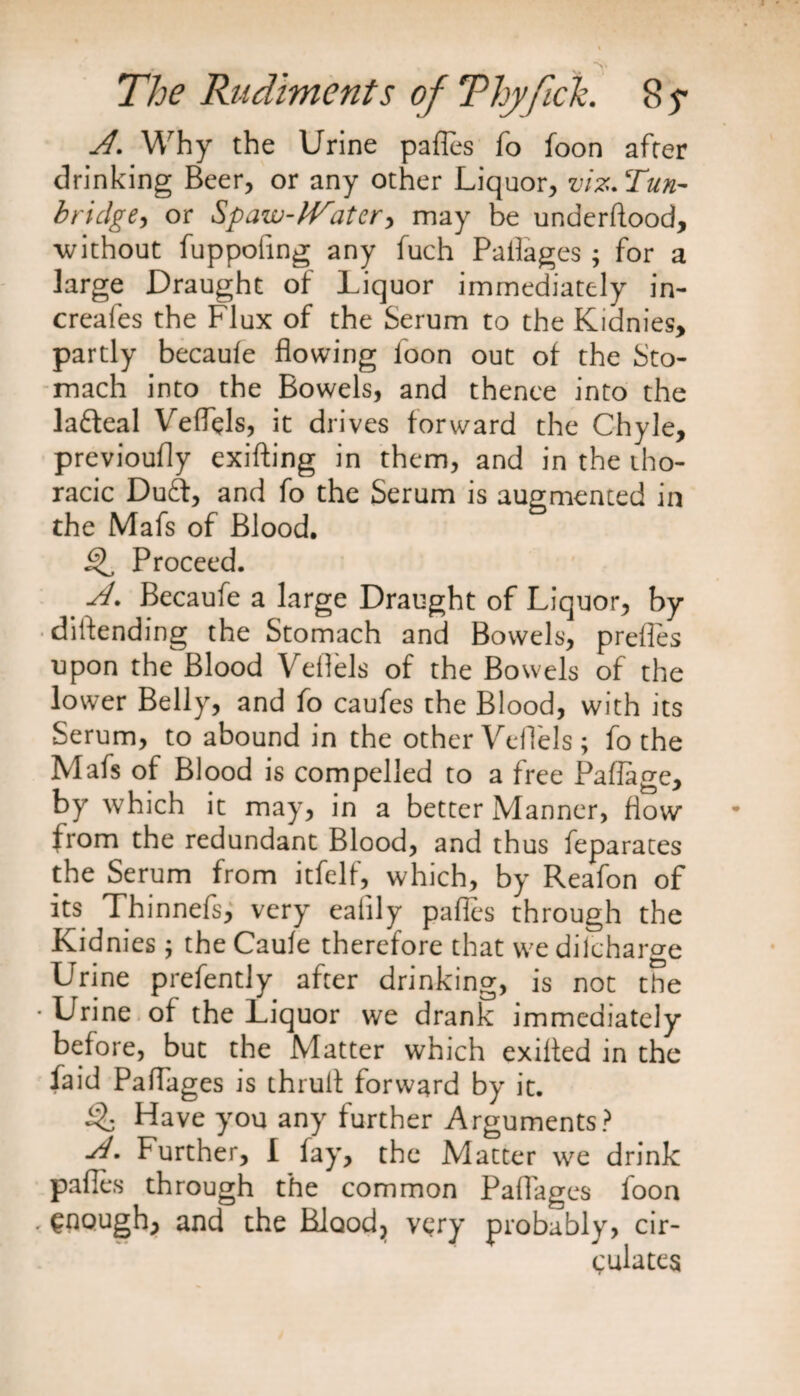 A. Why the Urine pafles To foon after drinking Beer, or any other Liquor, viz. Tun¬ bridge, or Spaw-lVatcr> may be understood, without fuppofing any fuch Paflages; for a large Draught of Liquor immediately in- creates the Flux of the Serum to the Kidnies, partly becaule flowing loon out of the Sto¬ mach into the Bowels, and thence into the lafteal Veffels, it drives forward the Chyle, previoufly existing in them, and in the tho¬ racic Du£t, and fo the Serum is augmented in the Mafs of Blood. Q, Proceed. A. Becaufe a large Draught of Liquor, by diftending the Stomach and Bowels, prefles upon the Blood Veflels of the Bowels of the lower Belly, and fo caufes the Blood, with its Serum, to abound in the other Veflels; fo the Mafs of Blood is compelled to a free Paffage, by which it may, in a better Manner, flow from the redundant Blood, and thus feparates the Serum from itfelf, which, by Reafon of its Thinnefs, very eaiily pafles through the Kidnies ; the Caule therefore that we dilcharge Urine prefently after drinking, is not the • Urine of the Liquor we drank immediately before, but the Matter which exiffed in the faid Paflages is thrull forward by it. % Have you any further Arguments? A. Further, I lay, the Matter we drink pafles through the common Paflages foon . enough, and the Blood, very probably, cir¬ culates