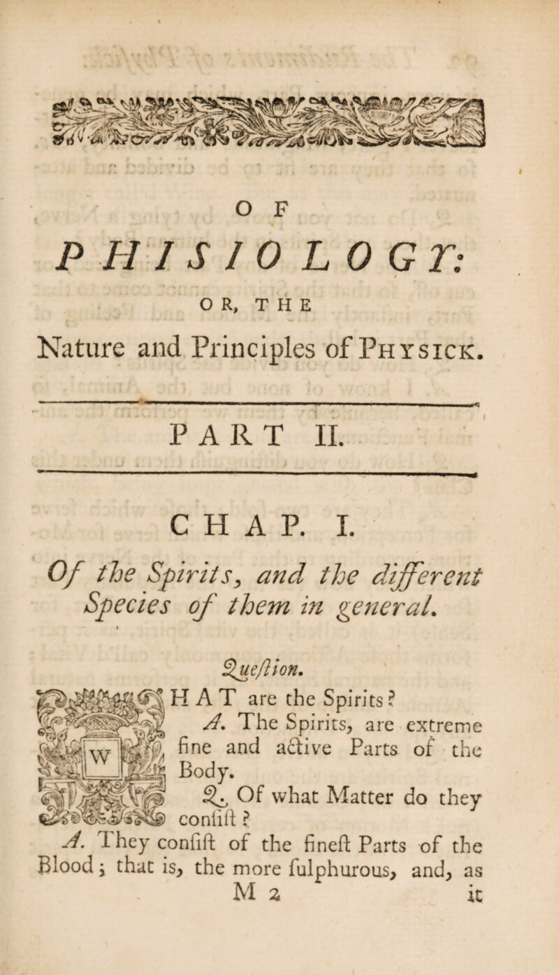 O F P H 1 S 1 0 LOGT: / • ■*% f J • OR, THE Nature and Principles of Physick. -— — ■■ . ' ■■ ' -- < * • v»; . : , VI 1 . i PART II. CHAP. I. Of the Spirits, and the different Species of them in general. llueftion. HAT are the Spirits ? A. The Spirits, are extreme fine and active Parts of the Body. ^ Of what Matter do they conlid ? A. 1 hey confift of the fined Parts of the Blood j that is, the more fulphurous, and, M 2 as it