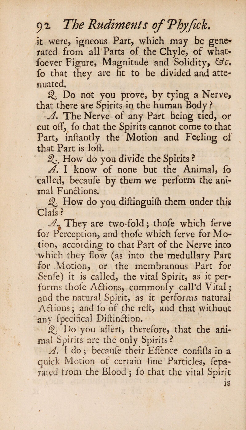 it were, igneous Part, which may be gene¬ rated from all Parts of the Chyle, of what- foever Figure, Magnitude and Solidity, fo that they are lit to be divided and atte¬ nuated. ^ Do not you prove, by tying a Nerve* that there are Spirits in the human Body ? A. The Nerve of any Part being tied, or cut off, fo that the Spirits cannot come to that Part, inftantly the Motion and Feeling of that Part is loft. How do you divide the Spirits ? A. I know of none but the Animal, lb called, becaufe by them we perform the ani¬ mal Funftions. Q How do you diftinguifh them under this Clafs ? A~ They are two-fold; thofe which ferve for Perception, and thofe which ferve for Mo¬ tion, according to that Part of the Nerve into which they flow (as into the medullary Part for Motion, or the membranous Part for Senfe) it is called, the vital Spirit, as it per¬ forms thofe A£lions, commonly call’d Vital; and the natural Spirit, as it performs natural Aftions; and fo of the reft, and that without any fpecihcal Diftin£tion. Do you aftert, therefore, that the ani¬ mal Spirits are the only Spirits? A. f do; becaufe their Eflence confifts in a quick Motion of certain fine Particles, fepa- rated from the Blood 5 fo that the vital Spirit