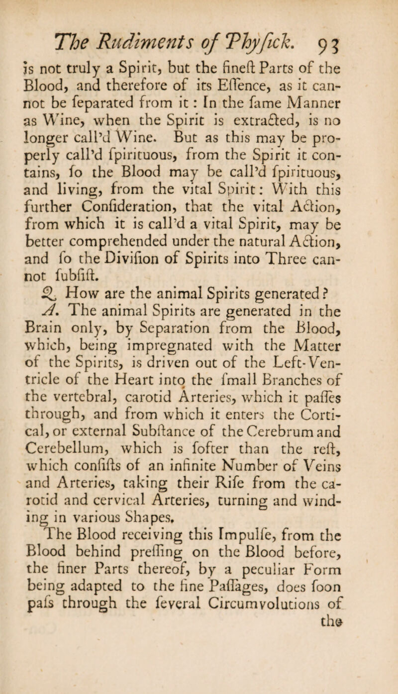 is not truly a Spirit, but the fineft Parts of the Blood, and therefore of its Eftence, as it can¬ not be feparated from it: fn the fame Manner as Wine, when the Spirit is extracted, is no longer call’d Wine. But as this may be pro¬ perly call’d fpirituous, from the Spirit it con¬ tains, fo the Blood may be call’d fpirituous, and living, from the vital Spirit: With this further Confideration, that the vital Action, from which it is call’d a vital Spirit, may be better comprehended under the natural Action, and fo the Divifion of Spirits into Three can¬ not fubftft. ^ How are the animal Spirits generated ? A. The animal Spirits are generated in the Brain only, by Separation from the Blood, which, being impregnated with the Matter of the Spirits, is driven out of the Left-Ven¬ tricle of the Heart into the fmall Branches of the vertebral, carotid Arteries, which it paftes through, and from which it enters the Corti¬ cal, or external Subftance of the Cerebrum and Cerebellum, which is fofter than the reft, which confifts of an infinite Number of Veins and Arteries, taking their Rife from the ca¬ rotid and cervical Arteries, turning and wind¬ ing in various Shapes, The Blood receiving this Impulfe, from the Blood behind prefiing on the Blood before, the finer Parts thereof, by a peculiar Form being adapted to the fine Paflages, does foon pais through the feveral Circumvolutions of