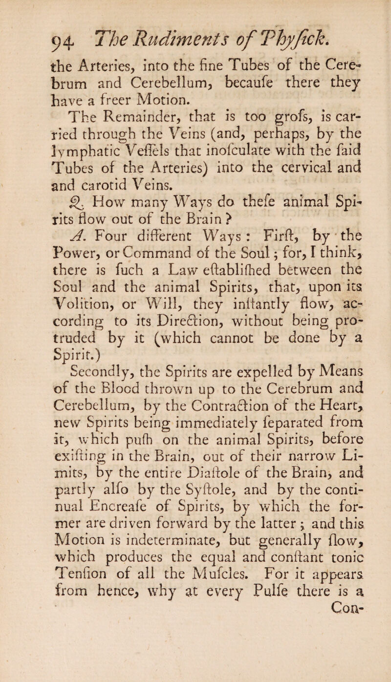 the Arteries, into the fine Tubes of the Cere¬ brum and Cerebellum, becaufe there they have a freer Motion. The Remainder, that is too grofs, is car¬ ried through the Veins (and, perhaps, by the lymphatic Veflels that inofculate with the faid Tubes of the Arteries) into the cervical and and carotid Veins. Howr many Ways do thefe animal Spi¬ rits flow out of the Brain > A. Four different Ways : Firft, by ' the Power, or Command of the Soul; for, I think, there is fuch a Law eftablifhed between the Soul and the animal Spirits, that, upon its Volition, or Will, they iniiantly flow, ac¬ cording to its Direction, without being pro¬ truded by it (which cannot be done by a Spirit.) Secondly, the Spirits are expelled by Means of the Blood thrown up to the Cerebrum and Cerebellum, by the Contraction of the Heart* new Spirits being immediately feparated from it, which pufh on the animal Spirits, before exifting in the Brain, out of their narrow Li¬ mits, by the entire Diaftole of the Brain, and partly alfo by the Syftole, and by the conti¬ nual Encreafe of Spirits, by which the for¬ mer are driven forward by the latter ^ and this Motion is indeterminate, but generally flow, which produces the equal and conftant tonic Tenfion of all the Mufcles. For it appears, from hence, why at every Pulfe there is a