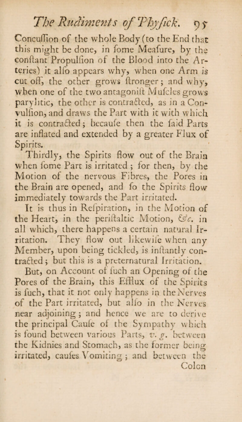 ConculTion of the whole Body (to the End that this might be done, in fome Meafure, by the constant Propulhon of the Blood into the Ar¬ teries) it alfo appears why, when one Arm is cut off', the other grows ftronger; and why, when one of the two antagoniii Mufcles grows paryhtic, the other is contracted, as in a Con- vulfion, and draws the Part with it with which it is contracted; bccaufe then the faid Parts are inflated and extended by a greater Flux of Spirits. Thirdly, the Spirits flow out of the Brain when fome Part is irritated ; for then, by the Motion of the nervous Fibres, the Pores in the Brain are opened, and fo the Spirits flow immediately towards the Part irritated. It is thus in Refpiration, in the Motion of the Heart, in the periftaltic Motion, &V. in all which, there happens a certain natural Ir¬ ritation. They flow out likewife when any Member, upon being tickled, is inftantly con¬ tracted ; but this is a preternatural Irritation. But, on Account ot fuch an Opening of the Pores of the Brain, this Efflux of the Spirits is fuch, that it not only happens in the Nerves of the Part irritated, but alfo in the Nerves near adjoining; and hence we are to derive the principal Caufe of the Sympathy which is found between various Parts, v. p. between the Kidnies and Stomach, as the former being irritated, caufes Vomiting ; and between the Colcn