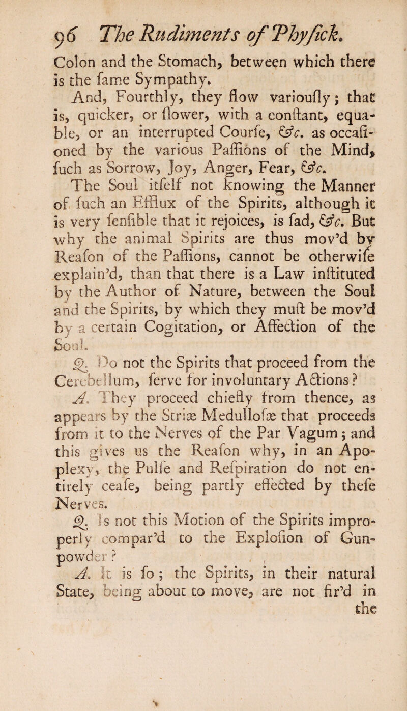 Colon and the Stomach, between which there is the fame Sympathy. And, Fourthly, they flow varioufly; that is, quicker, or flower, with a conftant, equa¬ ble, or an interrupted Courfe, &amp;c. as occafi- oned by the various Paffions of the Mind, fuch as Sorrow, Joy, Anger, Fear, The Soul itfelf not knowing the Manner of fuch an Efflux of the Spirits, although it is very fenlible that it rejoices, is fad, But why the animal Spirits are thus mov’d by Reafon of the Paffions, cannot be otherwile explain’d, than that there is a Law inftituted by the Author of Nature, between the Soul and the Spirits, by which they muft be mov’d by a certain Cogitation, or Affection of the Soul. <%. Do not the Spirits that proceed from the Cerebellum, ferve for involuntary A£tions ? A. They proceed chiefly from thence, as appears by the Stria? Medulloke that proceeds from it to the Nerves of the Par Vagum ; and this gives us the Reafon why, in an Apo¬ plexy, the Pulfe and Refpiration do not en¬ tirely ceafe, being partly effected by thefe Nerves. gf Is not this Motion of the Spirits impro¬ perly compar’d to the Exploiion of Gun¬ powder ? A. ft is fo ; the Spirits, in their natural State, being about to move, are not fir’d in the