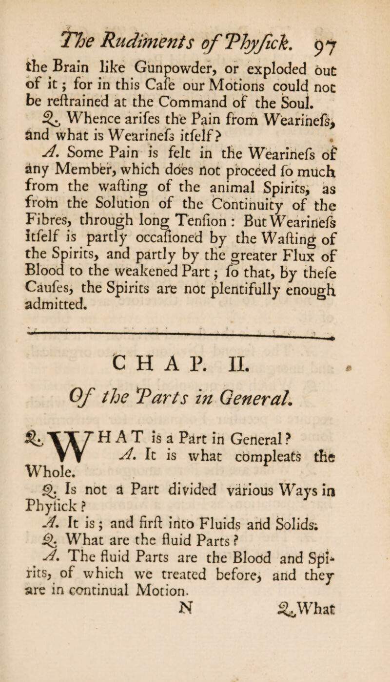 the Brain like Gunpowder, or exploded out of it; for in this Cafe our Motions could noc be retrained at the Command of the Soul. if Whence arifes the Pain from Wearinefs, and what is Wearinefs itfelf? A. Some Pain is felt in the Wearinefs of any Member, which does not proceed fo much from the wafting of the animal Spirits^ as frotn the Solution of the Continuity of the Fibres, through long Tenfion : But Wearinefs Itfelf is partly occafioned by the Wafting of the Spirits, and partly by the greater Flux of Blood to the weakened Part; fo that, by thefe Caufes, the Spirits are not plentifully enough admitted. --- ’ ' ' ' CHAR II. Of the Tarts in General. ^\X7 ^ h. T is a Part in General ? W J. It is what compleats the Whole. . Is not a Part divided various Ways in Phyfick ? J. It is; and firft into Fluids and Solids; Q What are the fluid Parts ? The fluid Parts are the Blood and Spi* rits, of which we treated before* and they are in continual Motion. N 3*What