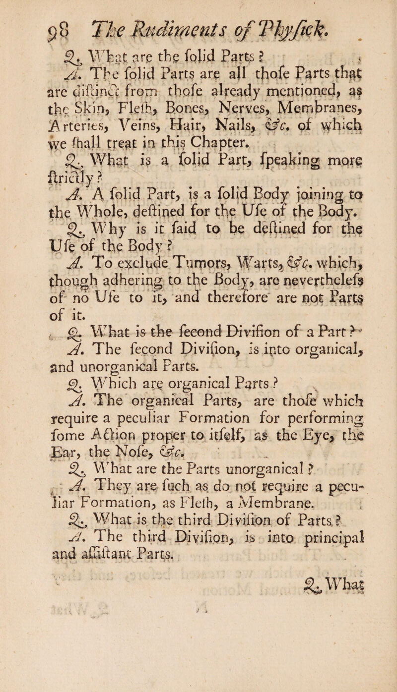 3^ WfeaJ are the folid Part.s l A. The folid Parts are all thofe Parts that are diftincl from thofe already mentioned, a? the Skin, Flelh, Bones, Nerves, Membranes, Arteries, Veins, Hair, Nails, $3c. of which we fhall treat in this Chapter. What is a folid Part, fpeaking more flridly ? A. A folid Part, is a folid Body joining to the Whole, deftined for the Ufe or the Body. 3^ Why is it faid to be deftined for the Ufe of the Body ? A. To exclude Tumors, Warts, &amp;c. which, though adhering to the Body, are neverthelefe of no Ufe to it, and therefore are not Parts of it. t What is the fecond Divifion of a Part V A. The fecond Divifion., is into organical, and unorganical Parts. jO. Which are organical Parts ? A. The organical Parts, are thofe which require a peculiar Formation for performing fome A£fion proper to itfelf, as the Eye, the Ear, the Nofe, 3^ What are the Parts unorganical ? A. They are fuch as do not require a pecu¬ liar Formation, as Flelh, a Membrane. 3^ What is the third Divilion of Parts ? fl. The third Divifion, is into principal and affiftanc Parts. ...1 v- H J *■ -t \ s * ^Wh-al