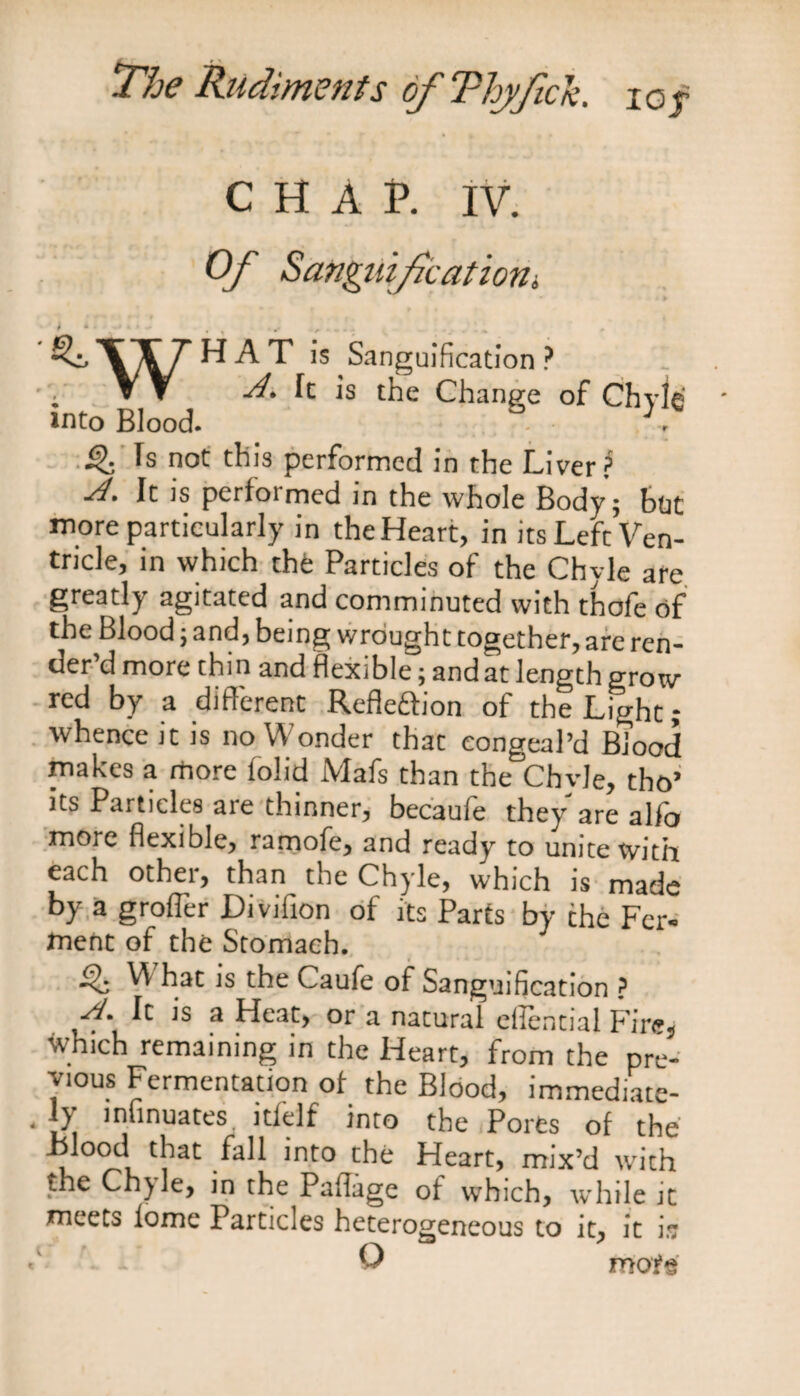 CHAP. IV. Of Sanguification. Qz, \ T H A T is Sanguification ? v V A. It is the Change of Chvle into Blood. V ^ fs not this performed in the Liver? A. It is performed in the whole Body; but more particularly in theHeart, in its Lefc Ven¬ tricle, in which the Particles of the Chyle are greatly agitated and comminuted with thofe of the Blood; and, being wrought together, are ren¬ der’d more thin and flexible; and at length grow red by a different Refle&ion of the Light; whence it is no Wonder that congeal’d Blood makes a more (olid Mafs than the Chvle, tho’ its Particles are thinner, becaufe they are alfo more flexible, ramofe, and ready to unite with each other, than the Chyle, which is made by a groffer Diviilon of its Parts by the Fer¬ ment of the Stomach. Q What is the Caufe of Sanguification ? f It is a Heat, or a natural effential Fire, Which remaining in the Heart, from the pre¬ vious Fermentation of the Blood, immediate- ' i?i n‘lnua^es !tielf into the Pores of the .blood that fall into the Heart, mix’d with the Chyle, in the Paflage of wrhich, while it meets lome Particles heterogeneous to it, it is >' O mof«