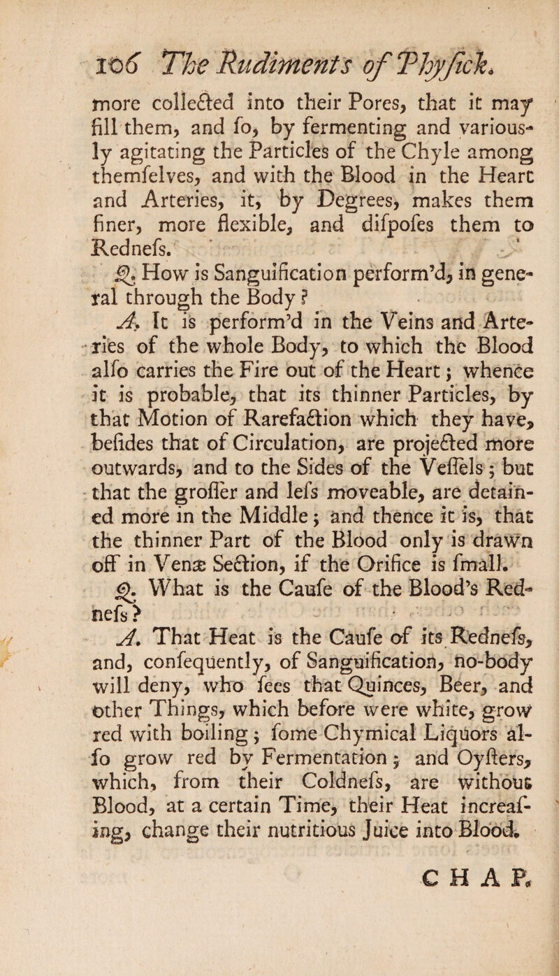 more collected into their Pores, that it may* fill them, and fo, by fermenting and various¬ ly agitating the Particles of the Chyle among themfelves, and with the Blood in the Heart and Arteries, it, by Degrees, makes them finer, more flexible, and difpofes them to Rednefs. £K How is Sanguification perform’d, in gene¬ ral through the Body ? A. It is perform’d in the Veins and Arte¬ ries of the whole Body, to which the Blood alfo carries the Fire out of the Heart; whence it is probable, that its thinner Particles, by that Motion of Rarefadion which they have, befides that of Circulation, are proje&ed more outwards, and to the Sides of the Veflels ; but that the grofler and lefs moveable, are detain¬ ed more in the Middle; and thence it is, that the thinner Part of the Blood only is drawn off in Vena; Se&ion, if the Orifice is fmalL <?>. What is the Caufe of the Blood’s Red¬ nefs? * - ; r A. That Heat is the Caufe of its Rednefs, and, confequently, of Sanguification, tio-body will deny, who fees that Quinces, Beer, and Other Things, which before were white, grow red with boiling; fome Chymical Liquors al¬ fo grow red by Fermentation 5 and Oyfters, which, from their Coldnefs, are without Blood, at a certain Time, their Heat in creat¬ ing, change their nutritious Juice into Blood* CHAR