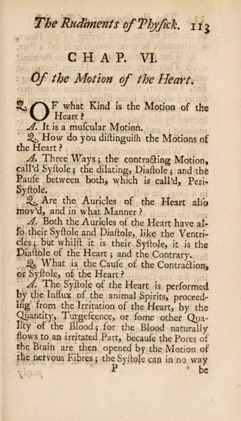 CHAP. VI. ’ . .r .. . . . ’ . - ' i v Of the Motion of the Heart. i| > y if*, . • . ~ v / 'i f * ¥ • i | *’ if _ , what Kind is the Motion of tire Heart f A. It is a mufcular Motion. How do you diftinguifh the Motions of the Heart ? . A. Three Ways; the contracting Motion, call’d Syftole; the dilating, Diaftole} and the Paufe between both, which is call’d. Peri* Syftole. ^ Are the Auricles of the Heart alfo mov’d, and in what Manner ? A. Both the Auricles of the Heart have al¬ fo their Syftole and Diaftole, like the Ventri¬ cles; but whilft it is their Syftole, it is the Diaftole of the Heart; and the Contrary. \\ hat is the Caufe of the Contraction, or Syftole, of the Heart ? A. The Syftole of the Heart is performed by the Influx of the animal Spirits, proceed¬ ing from the Irritation of the Heart, by the Quantity, Turgefcence, or fomc other Qua¬ lity of the Blood; for the Blood naturally flows to an irritated Part, becaufe the Pores of the Brain are then opened by the Motion of the nervous Fibres} the Syftole cati in no way ^ be \ *