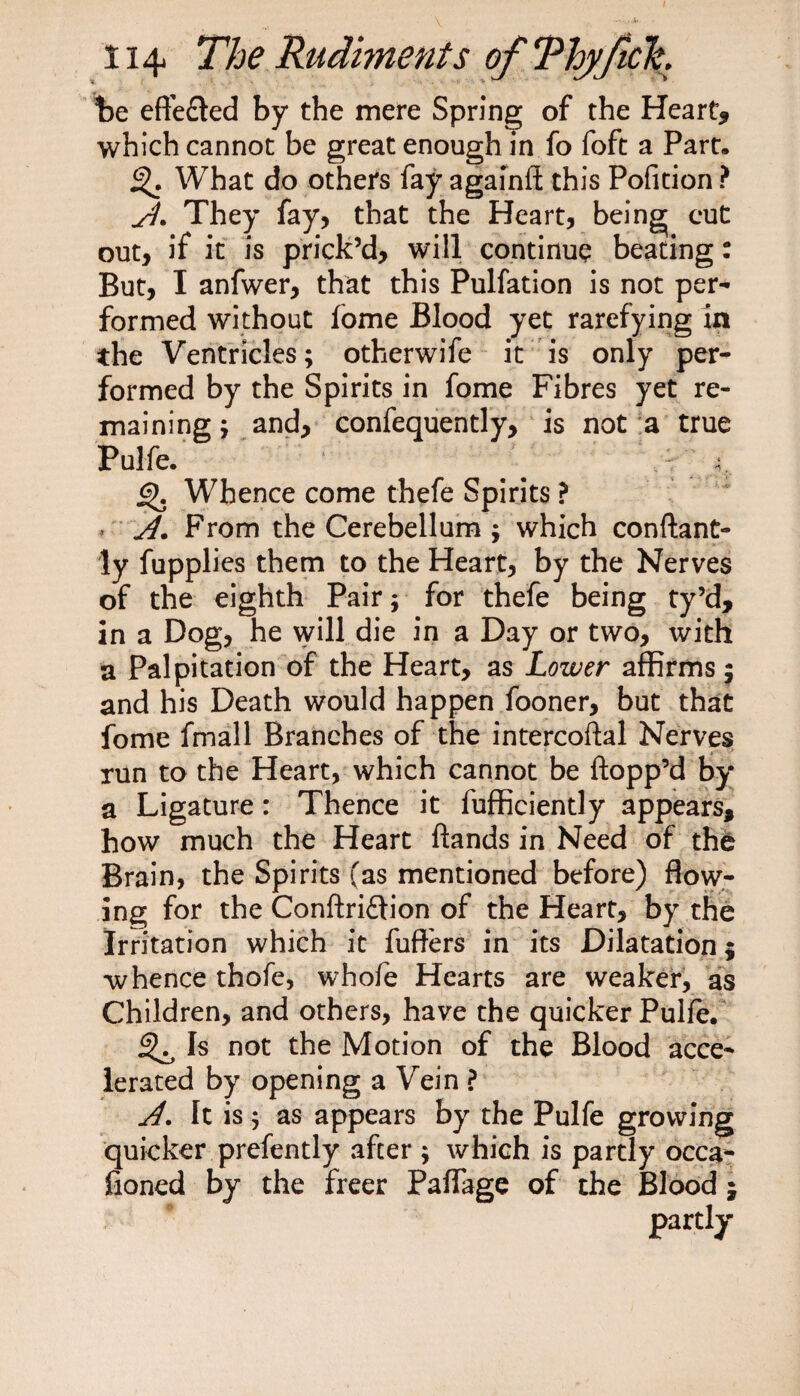 Be effected by the mere Spring of the Heart* which cannot be great enough in fo foft a Part. What do others fay againft this Pofition ? A- They fay, that the Heart, being cut out, if it is prick’d, will continue beating: But, I anfwer, that this Pulfation is not per¬ formed without fome Blood yet rarefying in the Ventricles; otherwife it is only per¬ formed by the Spirits in fome Fibres yet re¬ maining; and, confequently, is not a true Pulfe. _ 4; 6). Whence come thefe Spirits ? A. From the Cerebellum ; which conftant- ly fupplies them to the Heart, by the Nerves of the eighth Pair; for thefe being ty’d, in a Dog, he will die in a Day or two, with a Palpitation of the Heart, as Lower affirms; and his Death would happen fooner, but that fome fmall Branches of the intercoftal Nerves run to the Heart, which cannot be flopp’d by a Ligature: Thence it fufficiently appears, how much the Heart ftands in Need of the Brain, the Spirits (as mentioned before) flow¬ ing for the Conftri&amp;ion of the Heart, by the Irritation which it fuft'ers in its Dilatation; whence thofe, whofe Hearts are weaker, as Children, and others, have the quicker Pulfe. ^ Is not the Motion of the Blood acce¬ lerated by opening a Vein ? A. It is; as appears by the Pulfe growing quicker prefently after ; which is partly occa- fioned by the freer Paflage of the Blood partly «i»