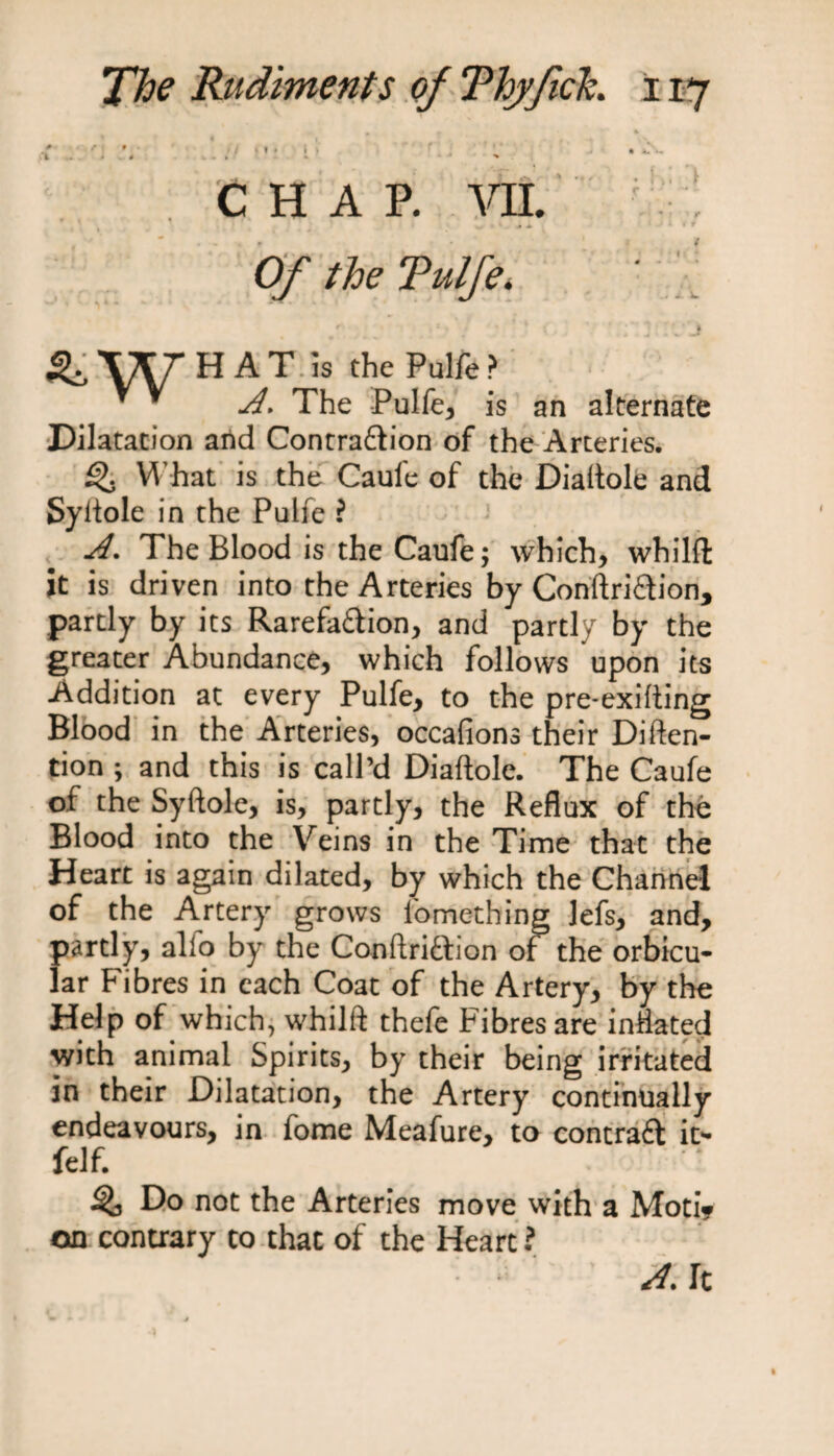 CHAP. VII. . * * + + f Of the Tulfe. &amp; WHAT is the Pulfe ? ' * A. The Pulfe, is an alternate Dilatation and Contraction of the Arteries. What is the Caul'e of the Dialtole and Syltole in the Pulfe ? A. The Blood is the Caufe; which, whilft it is driven into the Arteries by Conftriilion, partly by its Rarefailion, and partly by the greater Abundance, which follows upon its Addition at every Pulfe, to the pre-exifting Blood in the Arteries, occafions their Diften- tion ; and this is call’d Diaftole. The Caufe of the Syftole, is, partly, the Reflux of the Blood into the Veins in the Time that the Heart is again dilated, by which the Channel of the Artery grows lomething lefs, and, partly, alio by the Conftridtion of the orbicu¬ lar Fibres in each Coat of the Artery, by the Help of which, whilft thefe Fibres are inflated ■with animal Spirits, by their being irritated in their Dilatation, the Artery continually endeavours, in fome Meafure, to contrail it- 1 /* felf. Do not the Arteries move with a Moti? on contrary to that of the Heart ? A. It