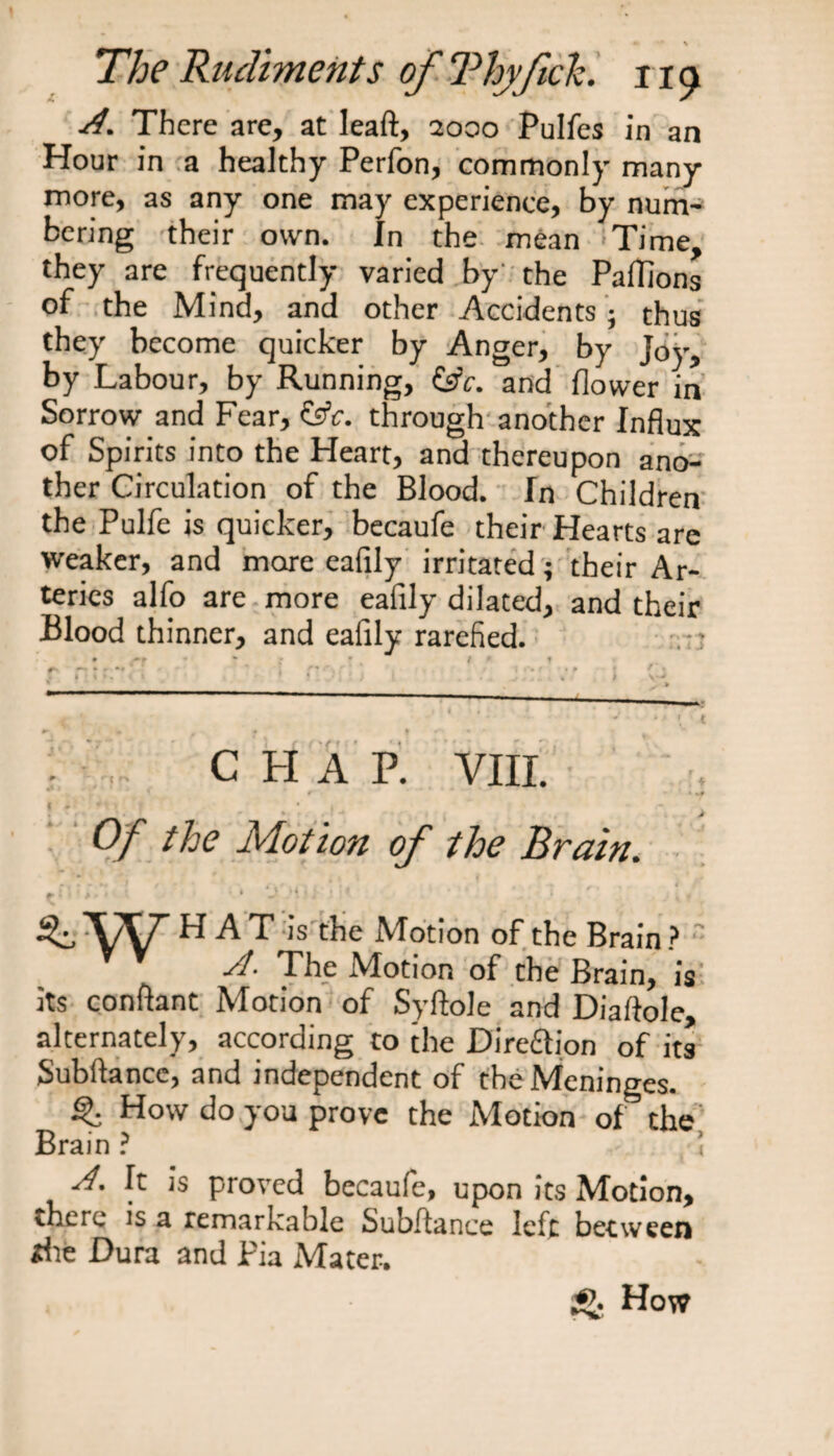 __ _ % The Rudiments of Thyf eh. no j4. There are, at leaft, 2000 Pulfes in an Hour in a healthy Perfon, commonly many more, as any one may experience, by num¬ bering their own. In the mean Time, they are frequently varied by the Paflions of the Mind, and other Accidents; thus they become quicker by Anger, by Joy, by Labour, by Running, (jfc. and flower in Sorrow and Fear, &amp;c. through another Influx of Spirits into the Heart, and thereupon ano¬ ther Circulation of the Blood. In Children the Pulfe is quicker, becaufe their Hearts are weaker, and more eafily irritated; their Ar¬ teries alfo are more eafily dilated, and their Blood thinner, and eafily rarefied. 9 'P * * l * f * » •» * * < • ' ’ <*■' a. *• * t 1 r» t • 9 ♦ /* * C H A P. VIII. t' . Of the Motion of the Brain. ».»»*•! / - • ’ /-i * . , . * . . 4 , 4 J ^: * ■ * ' ' ‘ ' • J Si i i ' \\T HAT is the Motion of the Brain ? ■d- The Motion of the Brain, is its conftant Motion of Syftole and Diaflole, alternately, according to the Dire&amp;ion of its Subftance, and independent of the Meninges. How do you prove the Motion of the Brain ? ! sf. It is proved becaufe, upon its Motion, there is a remarkable Subftance left between *he Dura and Pia Mater. gj. How