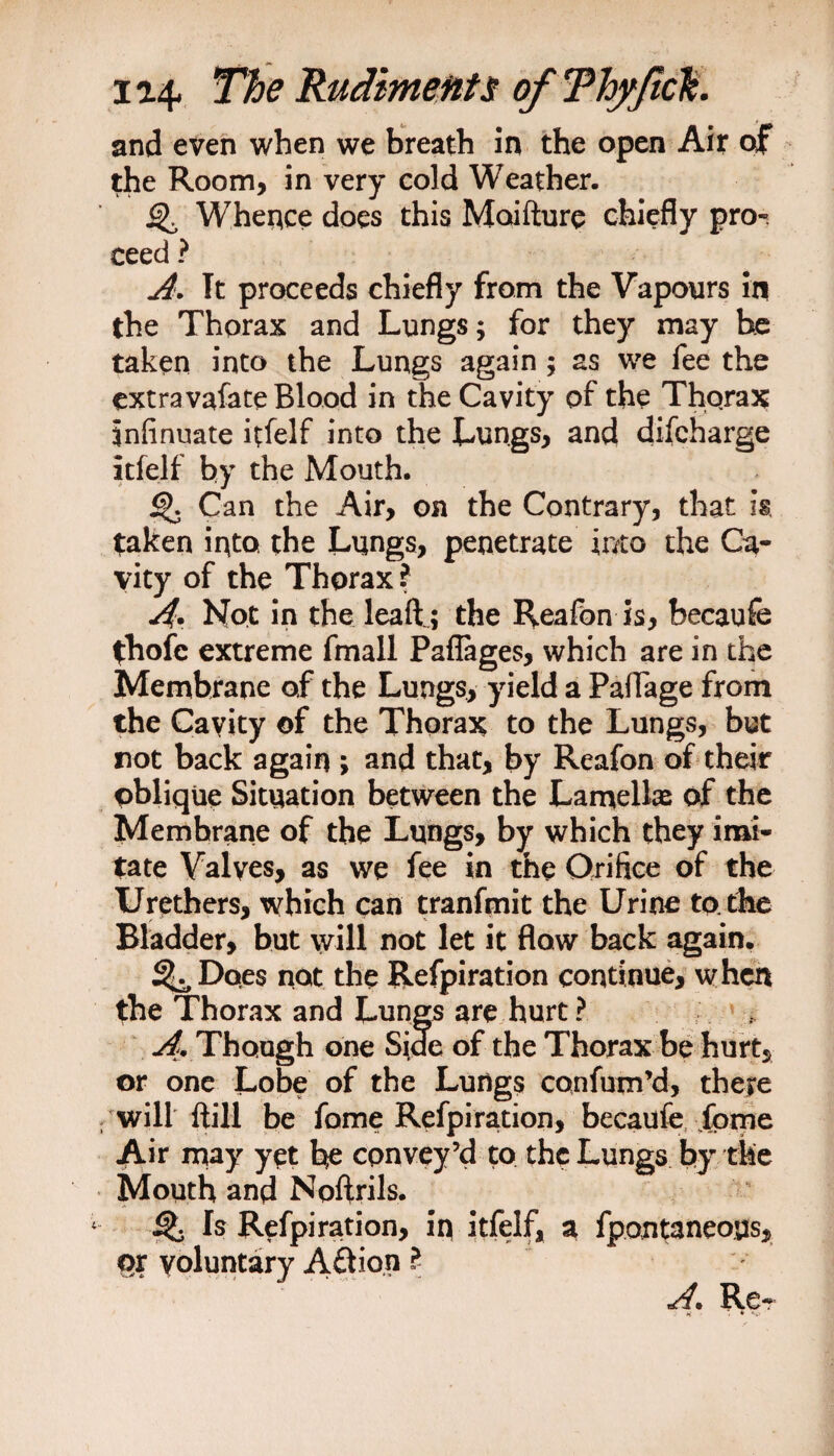 and even when we breath in the open Air of the Room, in very cold Weather. Whence does this Moifture chiefly pror ceed ? A. It proceeds chiefly from the Vapours in the Thorax and Lungs; for they may he taken into the Lungs again; as we fee the ext ravafate Blood in the Cavity of the Thqrax infinuate itfelf into the Lungs, and difcharge itfelf by the Mouth. Can the Air, on the Contrary, that h taken into the Lungs, penetrate into the Ca¬ vity of the Thorax ? A Not in the leaft ; the Reafon is, becaufe fhofc extreme fmall Paflages, which are in the Membrane of the Lungs, yield a Paffage from the Cavity of the Thorax to the Lungs, but not back again ; and that, by Reafon of their pblique Situation between the Lamella* of the Memhrane of the Lungs, by which they imi¬ tate Valves, as we fee in the Orifice of the Urethers, which can tranfmit the Urine to. the Bladder, but will not let it flow back again. %,Doe$ not the Refpiration continue, when the Thorax and Lungs are hurt ? A* Though one Side of the Thorax be hurt, or one Lobe of the Lungs confum’d, there /will {till be fame Refpiration, becaufe feme Air may yet be convey’d to the Lungs by the Mouth and Noftrils. Q Is Refpiration, in itfelf, a fpontaneous, qx voluntary Action l A» Re-