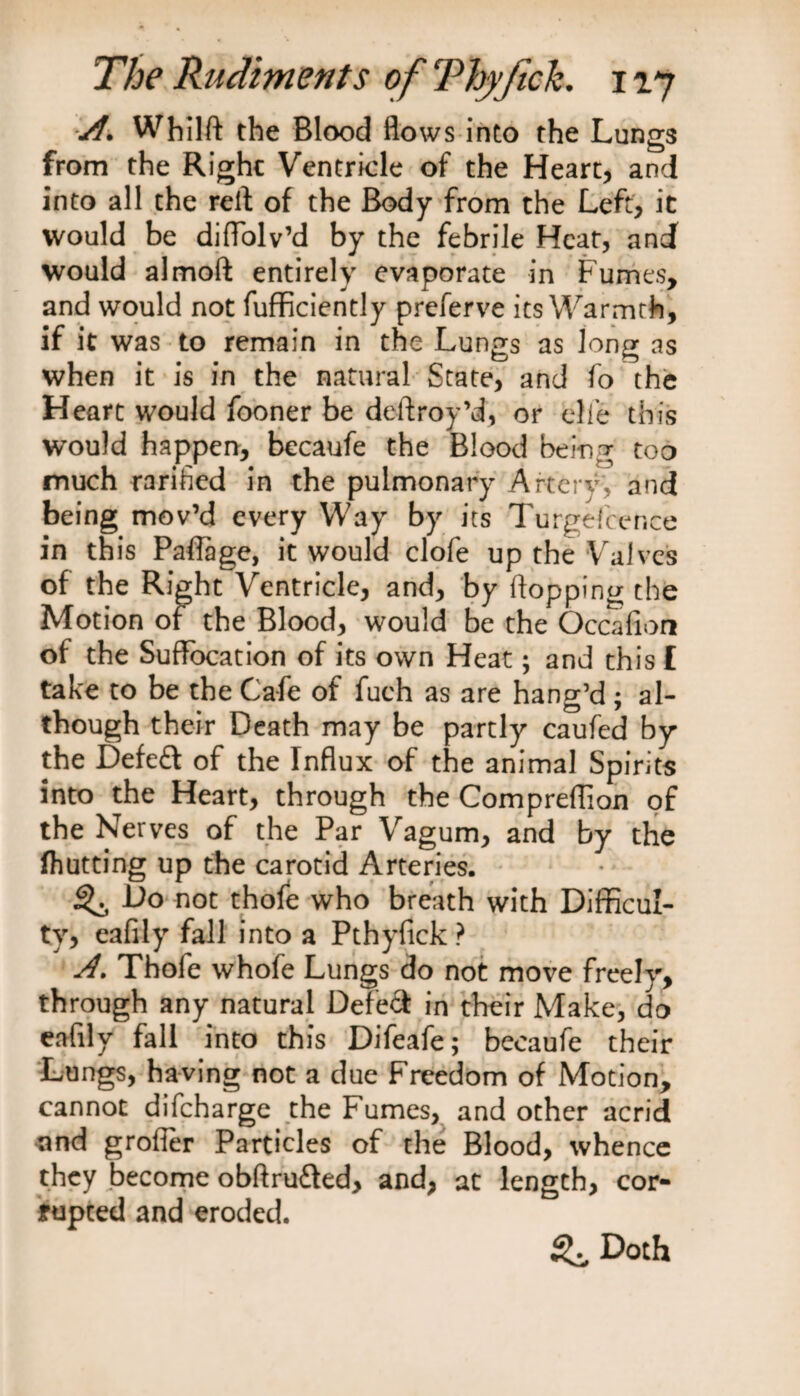 A. Whilft the Blood flows into the Lungs from the Right Ventricle of the Heart, and into all the reft of the Body from the Left, it would be diffolv’d by the febrile Heat, and would almoft entirely evaporate in Fumes, and would not fufficiently preferve its Warmth, if it was to remain in the Lungs as long as when it is in the natural State, and fo the Heart would fooner be deftroy’d, or die this would happen, becaufe the Blood being too much rarified in the pulmonary Artery', and being mov’d every Way by its Turgefcence in this Paffage, it would clofe up the Valves of the Right Ventricle, and, by flopping the Motion of the Blood, would be the Occafioa of the Suffocation of its own Heat; and this £ take to be the Cafe of fuch as are hang’d ; al¬ though their Death may be partly caufed by the Defeft of the Influx of the animal Spirits into the Heart, through the Compreflion of the Nerves of the Par Vagum, and by the (hutting up the carotid Arteries. ^ Do not thole who breath with Difficul¬ ty, eafily fall into a Pthyfick ? A. Thofe whole Lungs do not move freely, through any natural Defed in their Make, do eafily fall into this Difeafe; becaufe their Lungs, having not a due Freedom of Motion, cannot difeharge the Fumes, and other acrid and grofler Particles of the Blood, whence they become obftru&amp;ed, and, at length, cor¬ rupted and eroded. ^ Doth