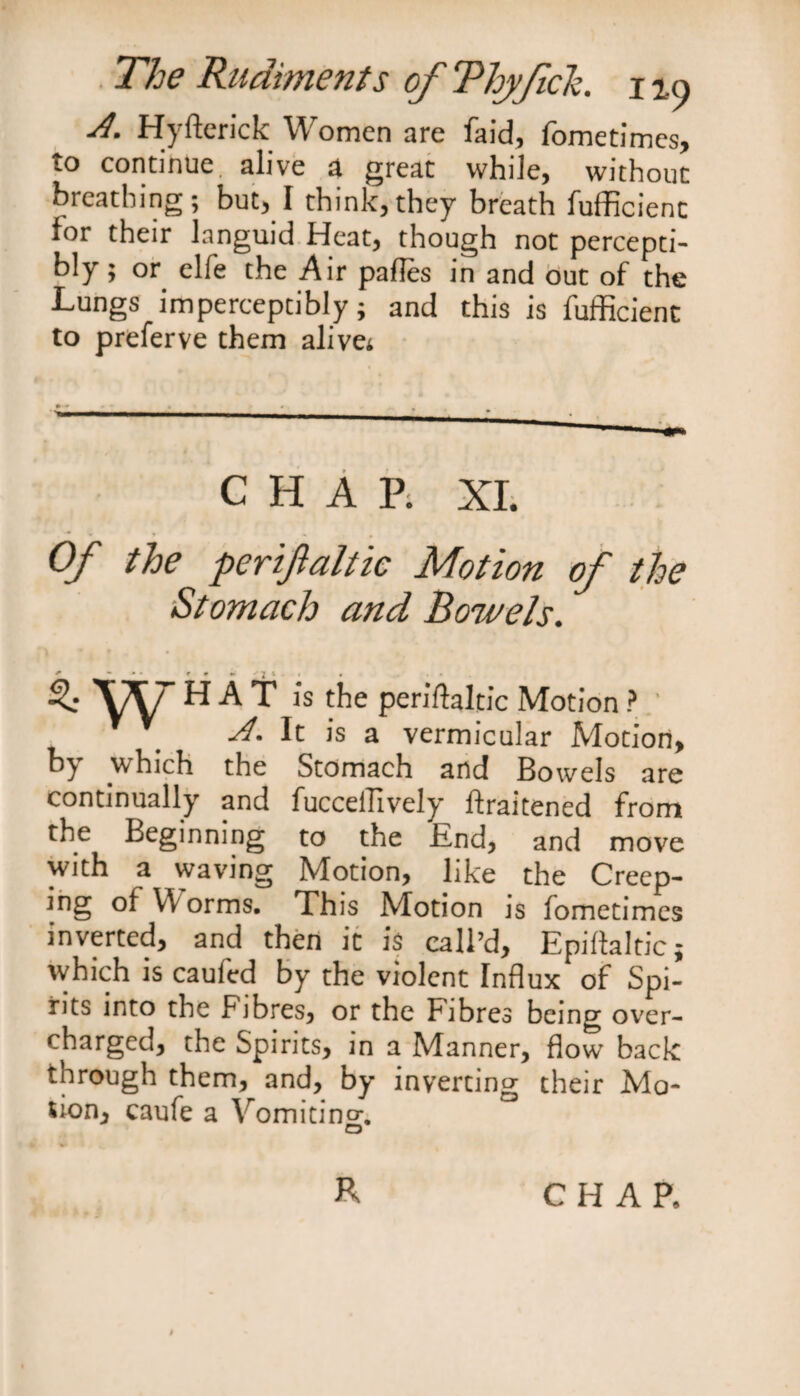A. Hyfterick Women are faid, fometimes, to continue, alive a great while, without breathing; but, I think,they breath fufficienc lor their languid Heat, though not percepti¬ bly ; or elfe the Air pades in and out of the Lungs imperceptibly; and this is fufficienc to preferve them alive; CHAP. XL Of the perifaltic Motion of the Stomach and Bowels. H/ HAT is the periftaltic Motion ? V It is a vermicular Motion, b) which the Stomach and Bowels are continually and fucceilively ftraitened from the Beginning to the End, and move with a waving Motion, like the Creep- mg of Worms. This Motion js fometimes inverted, and then it is call’d, Epiftaltic; which is caufcd by the violent Influx of Spi¬ rits into the Fibres, or the Fibres being over¬ charged, the Spirits, in a Manner, flow back through them, and, by inverting their Mo¬ tion, caufe a Vomitincr. O R CHAP.