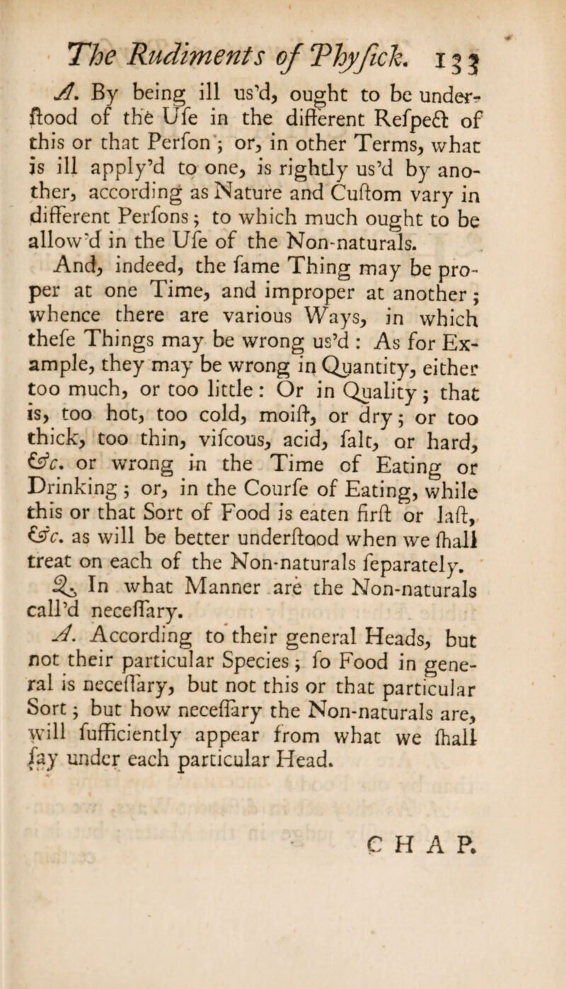 A. By being ill us'd, ought to be unde*> flood of the Ufe in the different Refpefl: of this or that Perfon ; or, in other Terms, what is ill apply’d to one, is rightly us’d by ano¬ ther, according as Nature and Cuftom vary in different Perfons; to which much ought to be allow'd in the Ufe of the Non-naturals. And, indeed, the fame Thing may be pro¬ per at one Time, and improper at another; whence there are various Ways, in which thefe Things may be wrong us’d : As for Ex¬ ample, they may be wrong in Quantity, either too much, or too little: Or in Quality; that is, too hot, too cold, moiff, or dry; or too thick, too thin, vifcous, acid, fait, or hard, &amp;c. or wrong in the Time of Eating or Drinking ; or, in the Courfe of Eating, while this or that Sort of Food is eaten firft or I aft, &amp;c. as will be better underftaod when we fhali treat on each of the Non-naturals feparately. ^ In what Manner are the Non-naturals call’d neceffary. A. According to their general Heads, but not their particular Species; fo Food in gene¬ ral is neceffary, but not this or that particular Sort; but how neceffary the Non-naturals are, will fufficiently appear from what we (hall fay under each particular Head. CHAR