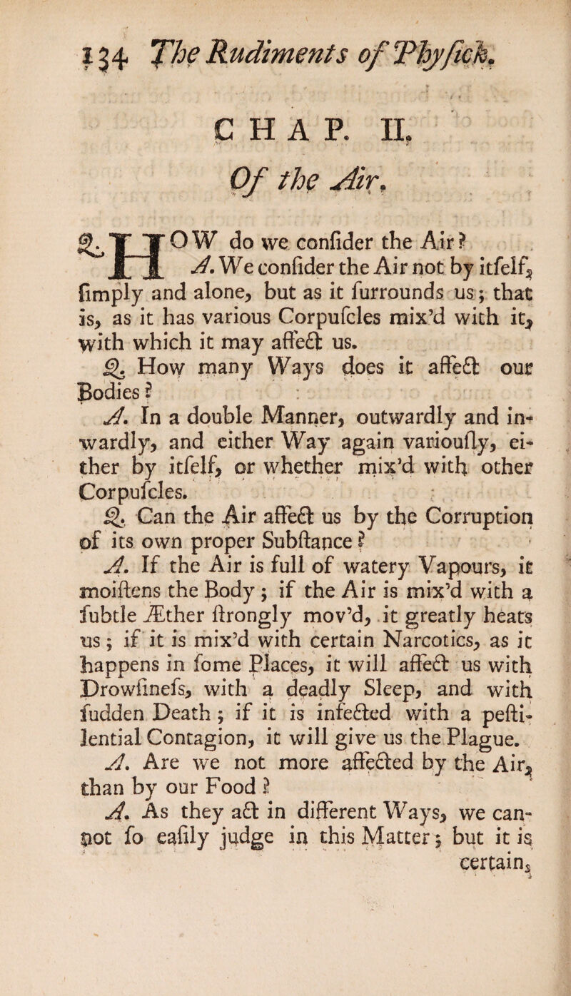t « CHAP. II. if , • . «T Of the Air, T* TOW do we confider the Air? jT i We confider the Air not by itfelf, fimply and alone, but as it furrounds us; that is, as it has various Corpufcles mix’d with it, with which it may affedl: us. £>. How many Ways does it aftedt our Bodies ? A. In a double Manner, outwardly and in¬ wardly, and either Way again varioufly, ei¬ ther by itfelf, or whether mix’d with other Corpufcles. Q. Can the Air affedt us by the Corruption of its own proper Subftance ? A. If the Air is full of watery Vapours, it moiftens the Body ; if the Air is mix’d with a fubtle iEther ftrongly mov’d, it greatly heats us; if it is mix’d with certain Narcotics, as it happens in fome Places, it will affedt us with jDrowfinefs, with a deadly Sleep, and with fudden Death ; if it is infedied with a pefti- lential Contagion, it will give us the Plague. si. Are we not more affedled by the Air, than by our Food ? A. As they adt in different Ways, we can¬ not fo eafily judge in this Matter $ but it is certains