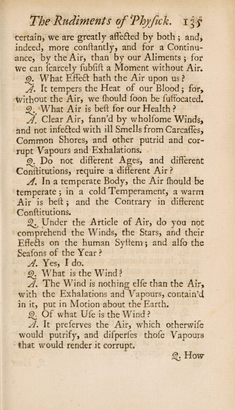 certain, we are greatly aftefted by both ; and, indeed, more conftantly, and for a Continu¬ ance, by the Air, than by our Aliments ; for we can fcarcely fubfift a Moment without Air. What Effect hath the Air upon us ? A. It tempers the Heat of our Blood; for, without the Air, we ftiould foon be fuffocated. ^ What Air is beft for our Health ? A. Clear Air, fann’d by wholfome Winds, and not infefted with ill Smells from Carcafles, Common Shores, and other putrid and cor¬ rupt Vapours and Exhalations. 6). Do not different Ages, and different Connitutions, require a different Air ? A. In a temperate Body, the Air fhould be temperate; in a cold Temperament, a warm Air is beft ; and the Contrary in different Conftitutions. ^ Under the Article of Air, do you not comprehend the Winds, the Stars, and their Effefls on the human Syffem; and alfo the Seafons of the Year ? A. Yes, I do. What is the Wind? A. The Wind is nothing elfe than the Air, with the Exhalations and Vapours, contain’d in it, put in Motion about the Earth. j^. Of what Ufe is the Wind ? A. It preferves the Air, which otherwife would putrify, and difperfes thofe Vapours that would render it corrupt. How