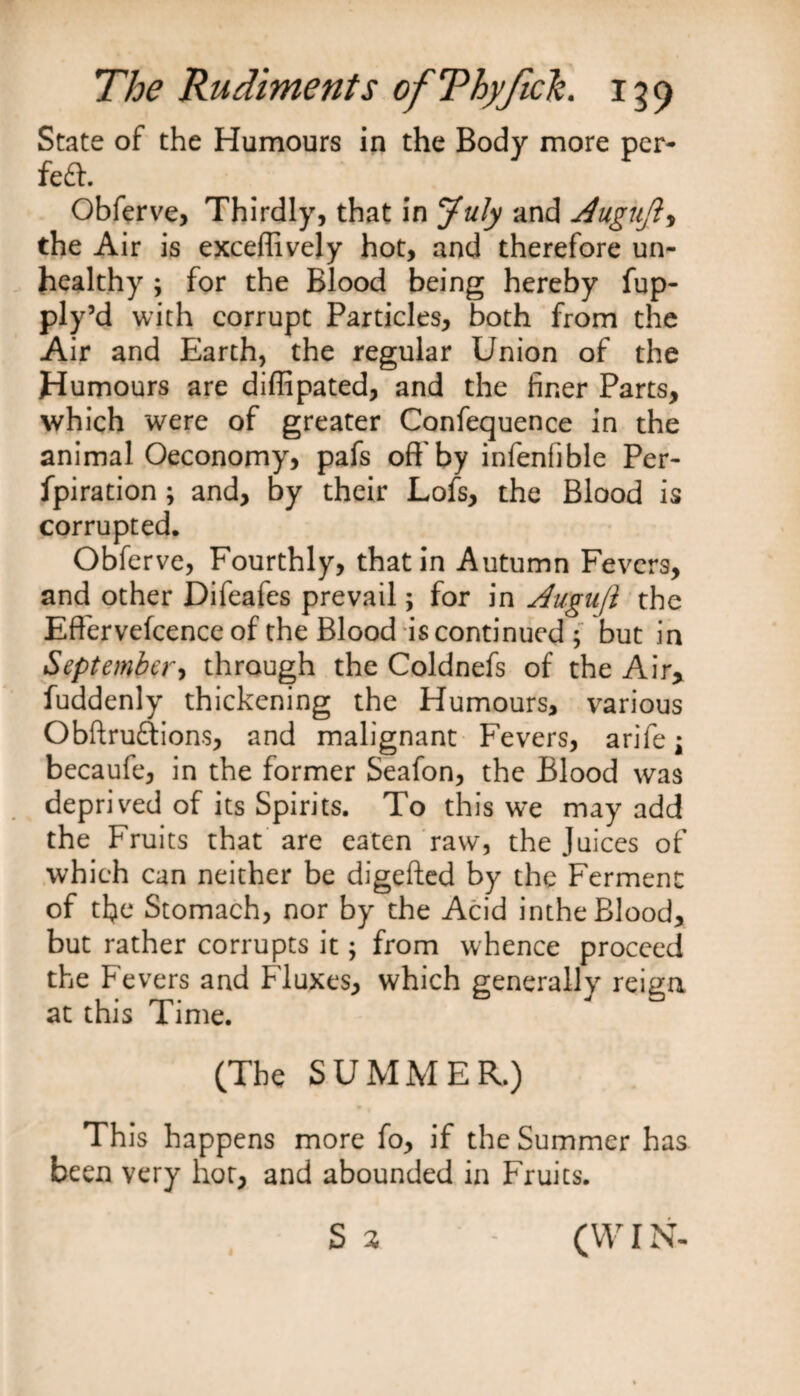 State of the Humours in the Body more per¬ fect. Obferve, Thirdly, that in July and Augujl, the Air is exceftively hot, and therefore un¬ healthy , for the Blood being hereby fup- ply’d with corrupt Particles, both from the Air and Earth, the regular Union of the Humours are diftipated, and the finer Parts, which were of greater Confequence in the animal Oeconomy, pafs oft'by infenfible Per- fpiration ; and, by their Lofs, the Blood is corrupted. Obferve, Fourthly, that in Autumn Fevers, and other Difeafes prevail; for in Augujl the Effervefcence of the Blood is continued ; but in September, through the Coldnefs of the Air, fuddenly thickening the Humours, various Obftruftions, and malignant Fevers, arife\ becaufe, in the former Seafon, the Blood was deprived of its Spirits. To this we may add the Fruits that are eaten raw, the Juices of which can neither be digefted by the Ferment of tfie Stomach, nor by the Acid inthe Blood, but rather corrupts it; from whence proceed the Fevers and Fluxes, which generally reign at this Time. (The SUMMER.) This happens more fo, if the Summer has been very hot, and abounded in Fruits. S3 - (WIN-