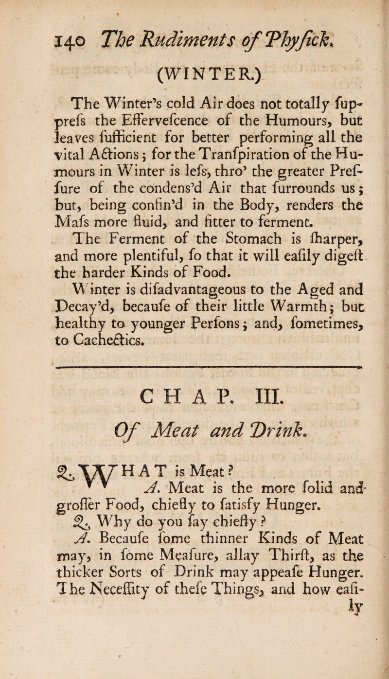 (WINTER.) The Winter’s cold Air does not totally fup- prefs the Effervefcence of the Humours, but leaves fufficient for better performing all the vital Aftions; for the Tranfpiration of the Hu¬ mours in Winter is lefs, thro’ the greater PreF fure of the condens’d Air that furrounds us; but, being confin’d in the Body, renders the Mafs more fluid, and fitter to ferment. The Ferment of the Stomach is fharper, and more plentiful, fo that it will eafily digeft the harder Kinds of Food. Winter is difadvantageous to the Aged and Decay’d, becaufe of their little Warmth; but healthy to younger Perfons; and, fometimes, to Cacheftics. CHAP. III. Of Meat and Drink. ^.WHAT is Meat? * * A, Meat is the more folid and- grofler Food, chiefly to fatisfy Hunger. ^ Why do you fay chiefly ? A. Becaufe fome thinner Kinds of Meat may, in fome Meafure, allay Thirft, as the thicker Sorts of Drink may appeafe Hunger. The Neeeffity of thefe Things, and how eafi-