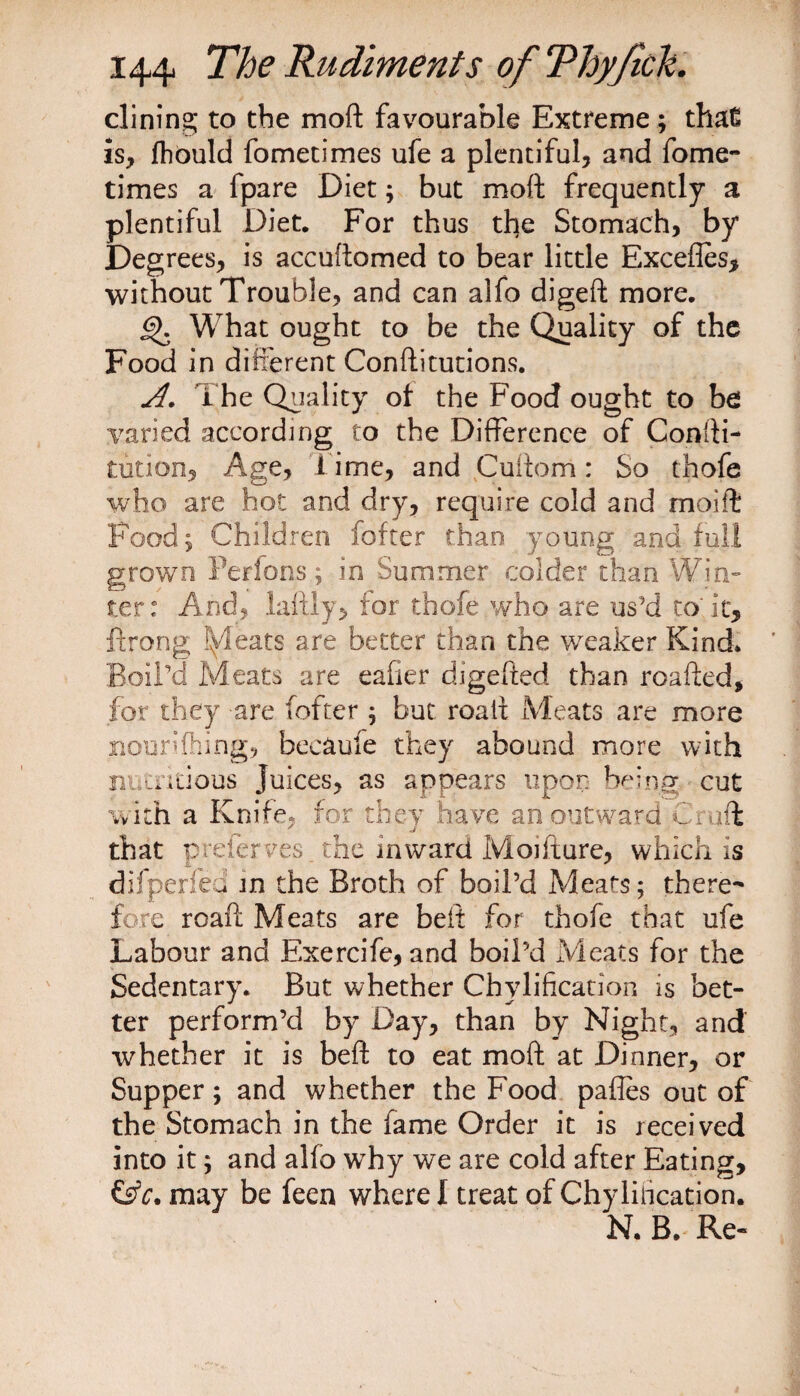 dining to the moft favourable Extreme ; thaC is, flhbuld fometimes ufe a plentiful, and fome- times a fpare Diet; but moft frequently a plentiful Diet. For thus the Stomach, by Degrees, is accuftomed to bear little Excefles, without Trouble, and can alfo digeft more. 6). What ought to be the Quality of the Food in different Conftitutions. A. The Quality of the Food ought to be varied according to the Difference of Confti- tution, Age, l ime, and Cuftom: So thofe who are hot and dry, require cold and moift Food; Children fofter than young and full grown Perfons; in Summer colder than Win¬ ter: And, la-ftly, for thofe who are us'd to'it, ftrong fyleats are better than the weaker Kind* Boil’d Meats are eafier djgefted than roafted, for they are fofter ; but roalx Meats are more nourifhing, becaule they abound more with niandous Juices, as appears upon being cut with a Knife, for they have an outward Craft that p refer ves. the inward Moifture, which is dilperied in the Broth of boil’d Meats; there¬ fore roaft Meats are belt for thofe that ufe Labour and Exercife, and boil’d Meats for the Sedentary. But whether Chylification is bet¬ ter perform’d by Day, than by Night, and whether it is beft to eat moft at Dinner, or Supper; and whether the Food pafles out of the Stomach in the fame Order it is received into it; and alfo why we are cold after Eating, &amp;c. may be feen where I treat of Chylirication. N. B. Re-
