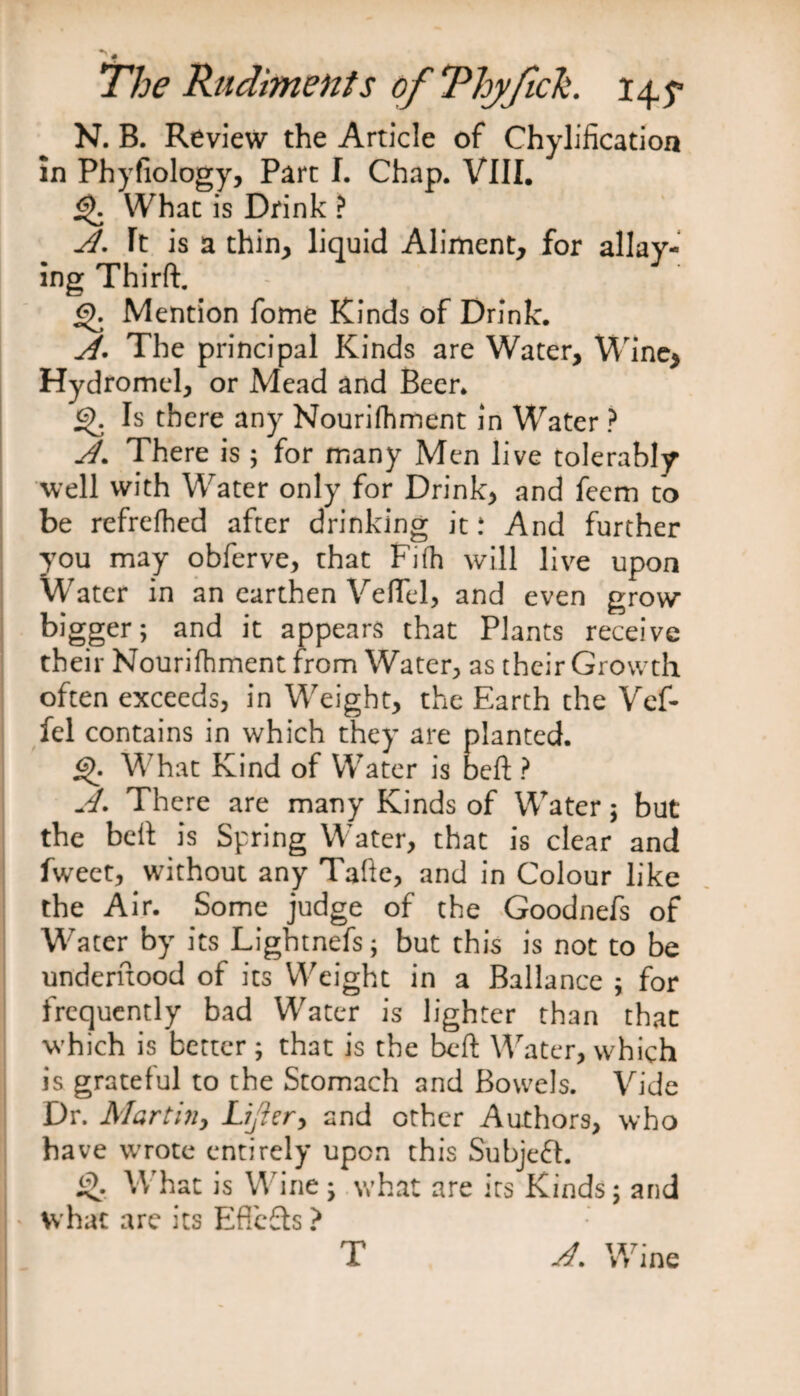 # The Rudiments of Thy felt. 14,5s N. B. Review the Article of Chylificatioa in Phyfiology, Part I. Chap. VIII. £). What is Drink ? A. It is a thin, liquid Aliment, for allay¬ ing Thirft. - :  : ' j “ Mention fome Kinds of Drink. A. The principal Kinds are Water, Wine, Hydromel, or Mead and Beer. £K Is there any Nourifhment in Water ? A. There is ; for many Men live tolerably well with Water only for Drink, and feem to be refrefhed after drinking it: And further you may obferve, that Fifh will live upon Water in an earthen Vefiel, and even grow bigger; and it appears that Plants receive their Nourifhment from Water, as their Growth often exceeds, in Weight, the Earth the Vef- fel contains in which they are planted. £)• What Kind of Water is beft ? A. There are many Kinds of Water j but the belt is Spring Water, that is clear and fweet, without any Tafte, and in Colour like the Air. Some judge of the Goodnefs of Water by its Lightnefs; but this is not to be undemood of its Weight in a Ballance ; for frequently bad Water is lighter than that which is better; that is the beft Water, which is grateful to the Stomach and Bowels. Vide Dr. Martin, Lifer, and other Authors, who have wrote entirely upon this Subject. £>. What is Wine; what are its Kinds; and what are its Effects ? T A. Wine