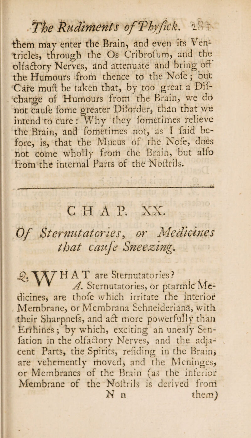 ttiern may enter the Brain, and even its Ven¬ tricles, through the Os Cribrofum, and the olfaftory Nerves, and attenuate and bring oft the Humours from thence to the Nofe; but Care muft be taken that, by too great a Dif- charge of Humours from the Brain, we do not caufe fome greater Di(order, than that we intend to cure : Why they fometimes relieve the Brain, and fometimes not, as I faid be¬ fore, is, that the Mucus of the Nofe, does hot come wholly from the Brain, but alfo from the internal Parts of the Noltrils. C H A R XX. Of Sternutatories, or Medicines that caufe Sneezing. .£). VA7’ HAT are Sternutatories? * * A, Sternutatories, or ptarmic Me¬ dicines, are thofe which irritate the interior Membrane, or Membrana Schneideriana, with their Sharpnefs, and aft more powerfully than Errhines; by wThich, exciting an uneafy Sen- fat ion in the olfaclory Nerves, and the adja¬ cent Parts, the Spirits, refiding in the Brain* are vehemently moved, and the Meninges, or Membranes of the Brain (as the inferior Membrane of the Noitrils is derived frorri N n themj
