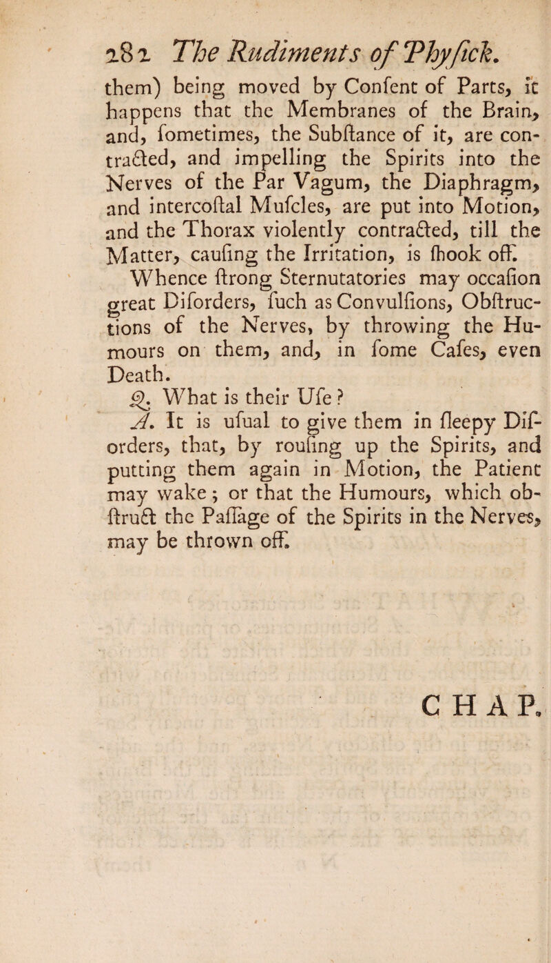 them) being moved by Confent of Parts, It happens that the Membranes of the Brain, and, fometimes, the Subftance of it, are con- traded, and impelling the Spirits into the Nerves of the Par Vagum, the Diaphragm, and intercoftal Mufcles, are put into Motion, and the Thorax violently contraded, till the Matter, caufing the Irritation, is (hook off. Whence ftrong Sternutatories may occafion great Diforders, fuch as Convulfions, Obftruc- tions of the Nerves, by throwing the Hu¬ mours on them, and, in fome Cafes, even Death. gK What is their Ufe ? A. It is ufual to give them in fleepy Dif¬ orders, that, by routing up the Spirits, and putting them again in Motion, the Patient may wake; or that the Humours, which ob- ftrud the Pafiage of the Spirits in the Nerves, may be thrown off. CHAR